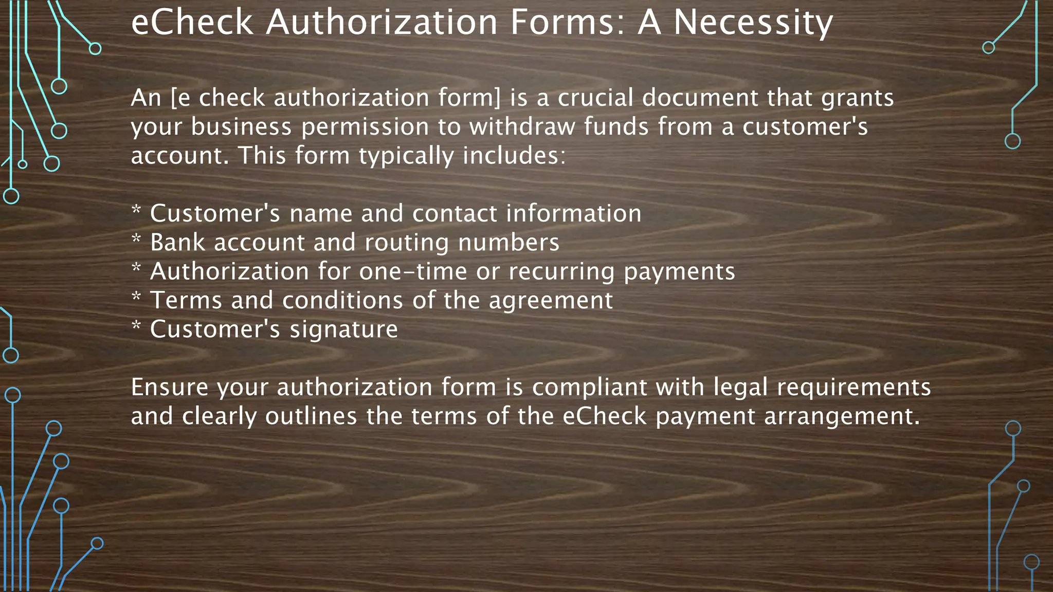 eCheck Authorization Forms: A Necessity
An [e check authorization form] is a crucial document that grants
your business permission to withdraw funds from a customer's
account. This form typically includes:
* Customer's name and contact information
* Bank account and routing numbers
* Authorization for one-time or recurring payments
* Terms and conditions of the agreement
* Customer's signature
Ensure your authorization form is compliant with legal requirements
and clearly outlines the terms of the eCheck payment arrangement.
 
