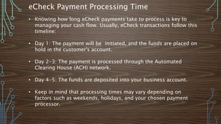 eCheck Payment Processing Time
• Knowing how long eCheck payments take to process is key to
managing your cash flow. Usually, eCheck transactions follow this
timeline:
• Day 1: The payment will be initiated, and the funds are placed on
hold in the customer's account.
• Day 2-3: The payment is processed through the Automated
Clearing House (ACH) network.
• Day 4-5: The funds are deposited into your business account.
• Keep in mind that processing times may vary depending on
factors such as weekends, holidays, and your chosen payment
processor.
 