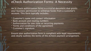 eCheck Authorization Forms: A Necessity
An [e check authorization form] is a crucial document that grants
your business permission to withdraw funds from a customer's
account. This form typically includes:
* Customer's name and contact information
* Bank account and routing numbers
* Authorization for one-time or recurring payments
* Terms and conditions of the agreement
* Customer's signature
Ensure your authorization form is compliant with legal requirements
and clearly outlines the terms of the eCheck payment arrangement.
 