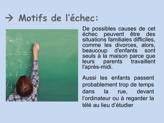    Motifs de l’échec: De possibles causes de cet échec peuvent être des situations familiales difficiles, comme les divorces, alors, beaucoup d'enfants sont seuls à la maison parce que leurs parents travaillent l'après-midi.  Aussi les enfants passent probablement trop de temps dans la rue, devant l’ordinateur ou à regarder la télé au lieu d’étudier 