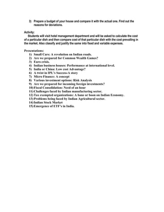 3) Prepare a budget of your house and compare it with the actual one. Find out the
      reasons for deviations.

Activity:
   Students will visit hotel management department and will be asked to calculate the cost
of a particular dish and then compare cost of that particular dish with the cost prevailing in
the market. Also classify and justify the same into fixed and variable expenses.

Presentations:
   1) Small Cars: A revolution on Indian roads.
   2) Are we prepared for Common Wealth Games?
   3) Euro crisis.
   4) Indian business houses: Performance at international level.
   5) India or China: Low cost Advantage?
   6) A twist in IPL’s Success-A story
   7) Micro Finance: A concept
   8) Various investment options: Risk Analysis
   9) Are we prepared for incoming foreign investments?
   10) Fiscal Consolidation: Need of an hour
   11) Challenges faced by Indian manufacturing sector.
   12) Tax exempted organizations: A bane or boon on Indian Economy.
   13) Problems being faced by Indian Agricultural sector.
   14) Indian Stock Market
   15) Emergence of ETF’s in India.
 