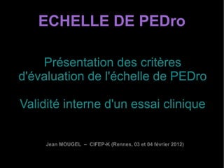 ECHELLE DE PEDro

    Présentation des critères
d'évaluation de l'échelle de PEDro

Validité interne d'un essai clinique


     Jean MOUGEL – CIFEP-K (Rennes, 03 et 04 février 2012)
 