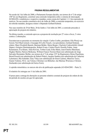 PÁGINA REGULAMENTAR

     Na sessão de 5 de Julho de 2000, o Parlamento Europeu decidiu, nos termos do nº 2 do artigo
     150º do seu Regimento, constituir uma comissão temporária sobre o sistema de intercepção
     ECHELON e estabeleceu o respectivo mandato, como consta do Capítulo 1.1.3 da exposição de
     motivos. Na sua reunião constitutiva de 6 de Julho de 2000, a comissão temporária, no exercício
     do referido mandato, designou relator o Deputado Gerhard Schmid.

     Nas suas reuniões de 29 de Maio, 20 de Junho e 3 de Julho de 2001, a comissão procedeu à
     apreciação do projecto de relatório.

     Na última reunião, a comissão aprovou a proposta de resolução por 27 votos a favor, 5 votos
     contra e 2 abstenções.

     Encontravam-se presentes no momento da votação: Carlos Coelho, presidente; Elly Plooij-van
     Gorsel, Neil MacCormick e Giuseppe Di Lello Finuoli, vice-presidentes; Gerhard Schmid,
     relator; Mary Elizabeth Banotti, Bastiaan Belder, Maria Berger, Charlotte Cederschiöld, Gérard
     Deprez, Giorgios Dimitrakopoulos, Robert Evans, Colette Flesch, Pernille Frahm, Anna
     Karamanou, Eva Klamt, Alain Krivine, Torben Lund, Erika Mann, Jean-Charles Marchiani,
     Hughes Martin, Patricia McKenna, William Francis Newton Dunn (em substituição de Jorge
     Salvador Hernández Mollar, nos termos do nº 2 do artigo 153º do Regimento), Reino Paasilinna,
     Bernd Posselt (em substituição de Hubert Pirker), Jacques Santkin (em substituição de Catherine
     Lalumière), Ilka Schröder, Gary Titley (em substituição de Ozan Ceyhun), Maurizio Turco,
     Gianni Vattimo, W.G. van Velzen, Christian von Bötticher, Jan Marinus Wiersma e Christos
     Zacharakis (em substituição de Enrico Ferri).

     A opinião minoritária e os anexos são alvo de publicação separada (A5-0264/2001 – Parte 2).

     O relatório foi entregue em 11 de Julho de 2001.

     O prazo para a entrega de alterações ao presente relatório constará do projecto de ordem do dia
     do período de sessões em que for apreciado.




     PE 305.391                                  10/199                           RR445698PT.doc


PT
 
