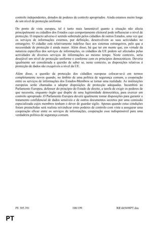 controlo independentes, dotados de poderes de controlo apropriados. Ainda estamos muito longe
     de um nível de protecção uniforme.

     Do ponto de vista europeu, tal é tanto mais lamentável quanto a situação não afecta
     principalmente os cidadãos dos Estados cujo comportamento eleitoral pode influenciar o nível de
     protecção. O impacto adverso é sentido sobretudo pelos cidadãos de outros Estados, uma vez que
     os serviços de informações externos, por definição, desenvolvem as suas actividades no
     estrangeiro. O cidadão está relativamente indefeso face aos sistemas estrangeiros, pelo que a
     necessidade de protecção é ainda maior. Além disso, há que ter em mente que, em virtude da
     natureza específica dos serviços de informações, os cidadãos da UE podem ser afectados pelas
     actividades de diversos serviços de informações ao mesmo tempo. Neste contexto, seria
     desejável um nível de protecção uniforme e conforme com os princípios democráticos. Deveria
     igualmente ser considerada a questão de saber se, neste contexto, as disposições relativas à
     protecção de dados são exequíveis a nível da UE.

     Além disso, a questão da protecção dos cidadãos europeus colocar-se-á em termos
     completamente novos quando, no âmbito de uma política de segurança comum, a cooperação
     entre os serviços de informações dos Estados-Membros se tornar uma realidade. As instituições
     europeias serão chamadas a adoptar disposições de protecção adequadas. Incumbirá ao
     Parlamento Europeu, defensor do princípio do Estado de direito, a tarefa de exigir os poderes de
     que necessita, enquanto órgão que dispõe de uma legitimidade democrática, para exercer um
     controlo apropriado. O Parlamento Europeu deverá igualmente tomar disposições para garantir o
     tratamento confidencial de dados sensíveis e de outros documentos secretos por uma comissão
     especializada cujos membros tenham o dever de guardar sigilo. Apenas quando estas condições
     foram preenchidas será realista reivindicar estes poderes de controlo com vista a assegurar uma
     cooperação eficaz entre os serviços de informações, cooperação essa indispensável para uma
     verdadeira política de segurança comum.




     PE 305.391                                100/199                           RR445698PT.doc


PT
 
