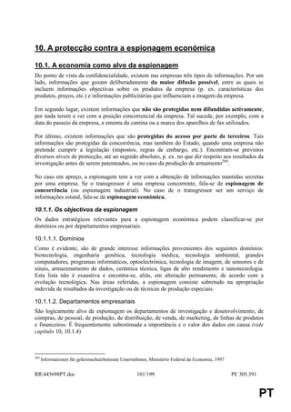 10. A protecção contra a espionagem económica

10.1. A economia como alvo da espionagem
Do ponto de vista da confidencialidade, existem nas empresas três tipos de informações. Por um
lado, informações que gozam deliberadamente da maior difusão possível, entre as quais se
incluem informações objectivas sobre os produtos da empresa (p. ex. características dos
produtos, preços, etc.) e informações publicitárias que influenciam a imagem da empresa.

Em segundo lugar, existem informações que não são protegidas nem difundidas activamente,
por nada terem a ver com a posição concorrencial da empresa. Tal sucede, por exemplo, com a
data do passeio da empresa, a ementa da cantina ou a marca dos aparelhos de fax utilizados.

Por último, existem informações que são protegidas do acesso por parte de terceiros. Tais
informações são protegidas da concorrência, mas também do Estado, quando uma empresa não
pretende cumprir a legislação (impostos, regras de embargo, etc.). Encontram-se previstos
diversos níveis de protecção, até ao segredo absoluto, p. ex. no que diz respeito aos resultados da
investigação antes de serem patenteados, ou no caso da produção de armamento204.

No caso em apreço, a espionagem tem a ver com a obtenção de informações mantidas secretas
por uma empresa. Se o transgressor é uma empresa concorrente, fala-se de espionagem de
concorrência (ou espionagem industrial). No caso de o transgressor ser um serviço de
informações estatal, fala-se de espionagem económica.

10.1.1. Os objectivos da espionagem
Os dados estratégicos relevantes para a espionagem económica podem classificar-se por
domínios ou por departamentos empresariais.

10.1.1.1. Domínios
Como é evidente, são de grande interesse informações provenientes dos seguintes domínios:
biotecnologia, engenharia genética, tecnologia médica, tecnologia ambiental, grandes
computadores, programas informáticos, optoelectrónica, tecnologia de imagem, de sensores e de
sinais, armazenamento de dados, cerâmica técnica, ligas de alto rendimento e nanotecnologia.
Esta lista não é exaustiva e encontra-se, aliás, em alteração permanente, de acordo com a
evolução tecnológica. Nas áreas referidas, a espionagem consiste sobretudo na apropriação
indevida de resultados da investigação ou de técnicas de produção especiais.

10.1.1.2. Departamentos empresariais
São logicamente alvo de espionagem os departamentos de investigação e desenvolvimento, de
compras, de pessoal, de produção, de distribuição, de venda, de marketing, de linhas de produtos
e financeiros. É frequentemente subestimada a importância e o valor dos dados em causa (vide
capítulo 10, 10.1.4)



204
      Informationen für geheimschutzbetreute Unternehmen, Ministério Federal da Economia, 1997


RR445698PT.doc                                     101/199                                      PE 305.391


                                                                                                              PT
 