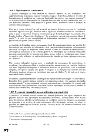 10.1.2. Espionagem da concorrência
     A posição estratégica de uma empresa no mercado depende da sua organização nos
     departamentos de investigação e desenvolvimento, processos de produção, linhas de produtos, de
     financiamento, de marketing, de vendas, de distribuição, de compras e de recursos humanos205.
     As informações sobre tais matérias são de grande interesse para todos os concorrentes, uma vez
     que fornecem elementos sobre projectos e pontos fracos, permitindo assim a adopção de
     contramedidas estratégicas.

     Uma parte dessas informações está acessível ao público. Existem empresas de consultoria
     altamente especializadas que, dentro de toda a legalidade, elaboram análises de concorrência,
     entre as quais se encontram firmas de renome como p. ex. Roland & Berger, na Alemanha. Nos
     Estados Unidos, a "Competitive Intelligence“ faz actualmente parte do instrumentário básico de
     gestão206. A partir de uma multiplicidade de informações individuais, é elaborado de modo
     profissional um quadro claro da situação.

     A transição da legalidade para a espionagem ilegal da concorrência decorre da escolha dos
     instrumentos para obtenção de informações. Só a partir do momento em que os instrumentos
     utilizados são ilegais na respectiva ordem jurídica se entra no domínio da criminalidade; a
     elaboração de análises não é, em si mesma, punível. As informações especialmente interessantes
     para um concorrente são obviamente protegidas e apenas podem ser obtidas por meios ilegais.
     As técnicas então utilizadas em nada se distinguem dos métodos gerais de espionagem descritos
     no Capítulo 2.

     Não existem indicações exactas sobre a amplitude da espionagem de concorrência. À
     semelhança da espionagem clássica, os números ocultos são extremamente elevados. Nenhuma
     das partes implicadas (transgressor e vítima) tem interesse em publicidade. Para as empresas
     atingidas, tal significa sempre uma perda de imagem, e os transgressores também não têm
     obviamente qualquer interesse na publicitação das suas actividades. Por tal motivo, só poucos
     casos são levados a tribunal.

     No entanto, surgem repetidamente informações na imprensa sobre espionagem de concorrência.
     Para além disso, o relator debateu a matéria com alguns responsáveis pela segurança de grandes
     empresas alemãs207 e com gestores de empresas norte-americanas e europeias. Em resumo, pode
     concluir-se que são constantemente detectados casos de espionagem de concorrência, embora os
     mesmos não determinem a actividade quotidiana.

     10.2. Prejuízos causados pela espionagem económica
     A existência de números ocultos elevados não permite quantificar com rigor a amplitude dos
     prejuízos causados pela espionagem de concorrência/económica. Acresce ainda o facto de uma
     parte dos números referidos ser inflacionada em obediência a diversos interesses. As empresas
     de segurança e os serviços de contra-espionagem têm obviamente interesse em situar os
     prejuízos no topo superior da escala possível. Em todo o caso, os números transmitem uma
     determinada ideia.


     205
           Michael E. Porter, Competitive Strategy, Simon & Schuster (1998)
     206
           Roman Hummelt, Wirtschaftsspionage auf dem Datenhighway, Hanser Verlag (1997)
     207
           Pormenores e nomes protegidos.


     PE 305.391                                          102/199                           RR445698PT.doc


PT
 