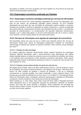 não podem ser obtidas, com raras excepções (vide infra Capítulo 10, 10.6) através da escuta das
redes de telecomunicações internacionais.

10.5. Espionagem económica praticada por Estados

10.5.1. Espionagem económica estratégica praticada por serviços de informações
Após o termo da Guerra Fria, foram libertadas capacidades dos serviços de informações, que,
mais do que outrora, são actualmente utilizadas noutros domínios. Os EUA declaram
abertamente que uma parte das suas actividades de informações implica também a economia,
incluindo por exemplo o controlo da aplicação de sanções económicas, o controlo da aplicação
das normas relativas a fornecimentos de armas e dos chamados bens de uso dual, a evolução dos
mercados de matérias-primas e os acontecimentos nos mercados financeiros internacionais.
Segundo o que o relator pôde apurar, os serviços norte-americanos não são os únicos a operar
nesse domínio, e tal não constitui objecto de uma reprovação maciça.

10.5.2. Serviços de informações como agentes de espionagem da concorrência
São formuladas críticas nos casos em que se verifica uma utilização abusiva dos serviços de
informações estatais para, através de espionagem, proporcionar vantagens na concorrência
internacional às empresas que operam no respectivo território. Neste contexto, há que distinguir
dois casos213.

10.5.2.1. Estados de alta tecnologia
Os Estados industriais altamente desenvolvidos podem também beneficiar da espionagem
industrial. Obtendo informações sobre o desenvolvimento numa determinada área, podem
adoptar medidas próprias, no plano da economia externa ou da política de subsídios, que tornem
a sua indústria mais concorrencial ou lhes permitam economizar subvenções. Outro aspecto
importante pode consistir na obtenção de pormenores relativos a contratos de valor elevado (vide
infra Capítulo 10, 10.6).

10.5.2.2. Estados menos desenvolvidos do ponto de vista técnico
Para alguns destes Estados, trata-se de obter conhecimentos técnicos, a fim de recuperar o atraso
da sua indústria sem custos de desenvolvimento e sem despesas com licenças. Para além disso,
trata-se de obter modelos de produtos e técnicas de produção, a fim de se manterem
concorrenciais no mercado mundial, com cópias produzidas a custos (salários!) baixos. Está
provado que essa tarefa foi atribuída aos serviços russos. A Lei Federal n° 5 da Federação Russa,
relativa às informações sobre o estrangeiro, menciona expressamente a obtenção de informações
económicas e técnico-científicas como missão dos serviços de informações.
Outros Estados (p. ex. Irão, Iraque, Síria, Líbia, Coreia do Norte, Índia e Paquistão) procuram
obter informações para os seus programas nacionais de armamento, sobretudo no domínio
nuclear, bem como das armas químicas e biológicas. Outra componente da actividade dos
serviços desses Estados consiste na gestão de empresas de cobertura para a compra de bens de
uso dual, sem levantar suspeitas.




213
      Comunicação privada de um serviço de contra-espionagem ao relator, fonte protegida


RR445698PT.doc                                      105/199                               PE 305.391


                                                                                                        PT
 