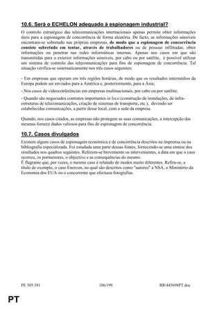 10.6. Será o ECHELON adequado à espionagem industrial?
     O controlo estratégico das telecomunicações internacionais apenas permite obter informações
     úteis para a espionagem de concorrência de forma aleatória. De facto, as informações sensíveis
     encontram-se sobretudo nas próprias empresas, de modo que a espionagem de concorrência
     consiste sobretudo em tentar, através de trabalhadores ou de pessoas infiltradas, obter
     informações ou penetrar nas redes informáticas internas. Apenas nos casos em que são
     transmitidas para o exterior informações sensíveis, por cabo ou por satélite, é possível utilizar
     um sistema de controlo das telecomunicações para fins de espionagem de concorrência. Tal
     situação verifica-se sistematicamente nos três casos seguintes:

     - Em empresas que operam em três regiões horárias, de modo que os resultados intermédios da
     Europa podem ser enviados para a América e, posteriormente, para a Ásia;
     - Nos casos de videoconferências em empresas multinacionais, por cabo ou por satélite;
     - Quando são negociados contratos importantes in loco (construção de instalações, de infra-
     estruturas de telecomunicações, criação de sistemas de transporte, etc.), devendo ser
     estabelecidas comunicações, a partir desse local, com a sede da empresa.

     Quando, nos casos citados, as empresas não protegem as suas comunicações, a intercepção das
     mesmas fornece dados valiosos para fins de espionagem de concorrência.

     10.7. Casos divulgados
     Existem alguns casos de espionagem económica e de concorrência descritos na imprensa ou na
     bibliografia especializada. Foi estudada uma parte dessas fontes, fornecendo-se uma síntese dos
     resultados nos quadros seguintes. Referem-se brevemente os intervenientes, a data em que o caso
     ocorreu, os pormenores, o objectivo e as consequências do mesmo.
     É flagrante que, por vezes, o mesmo caso é relatado de modos muito diferentes. Refira-se, a
     título de exemplo, o caso Enercon, no qual são descritos como "autores" a NSA, o Ministério da
     Economia dos EUA ou o concorrente que efectuou fotografias.




     PE 305.391                                 106/199                          RR445698PT.doc


PT
 