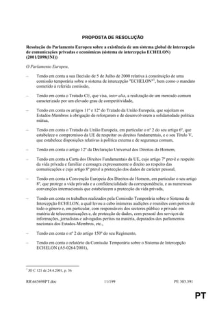 PROPOSTA DE RESOLUÇÃO

Resolução do Parlamento Europeu sobre a existência de um sistema global de intercepção
de comunicações privadas e económicas (sistema de intercepção ECHELON)
(2001/2098(INI))

O Parlamento Europeu,

–        Tendo em conta a sua Decisão de 5 de Julho de 2000 relativa à constituição de uma
         comissão temporária sobre o sistema de intercepção "ECHELON"1, bem como o mandato
         cometido à referida comissão,

–        Tendo em conta o Tratado CE, que visa, inter alia, a realização de um mercado comum
         caracterizado por um elevado grau de competitividade,

–        Tendo em conta os artigos 11º e 12º do Tratado da União Europeia, que sujeitam os
         Estados-Membros à obrigação de reforçarem e de desenvolverem a solidariedade política
         mútua,

–        Tendo em conta o Tratado da União Europeia, em particular o nº 2 do seu artigo 6º, que
         estabelece o compromisso da UE de respeitar os direitos fundamentais, e o seu Título V,
         que estabelece disposições relativas à política externa e de segurança comum,

–        Tendo em conta o artigo 12º da Declaração Universal dos Direitos do Homem,

–        Tendo em conta a Carta dos Direitos Fundamentais da UE, cujo artigo 7º prevê o respeito
         da vida privada e familiar e consagra expressamente o direito ao respeito das
         comunicações e cujo artigo 8º prevê a protecção dos dados de carácter pessoal,

–        Tendo em conta a Convenção Europeia dos Direitos do Homem, em particular o seu artigo
         8º, que protege a vida privada e a confidencialidade da correspondência, e as numerosas
         convenções internacionais que estabelecem a protecção da vida privada,

–        Tendo em conta os trabalhos realizados pela Comissão Temporária sobre o Sistema de
         Intercepção ECHELON, a qual levou a cabo inúmeras audições e reuniões com peritos de
         todo o género e, em particular, com responsáveis dos sectores público e privado em
         matéria de telecomunicações e, de protecção de dados, com pessoal dos serviços de
         informações, jornalistas e advogados peritos na matéria, deputados dos parlamentos
         nacionais dos Estados-Membros, etc.,

–        Tendo em conta o nº 2 do artigo 150º do seu Regimento,

–        Tendo em conta o relatório da Comissão Temporária sobre o Sistema de Intercepção
         ECHELON (A5-0264/2001),



1
    JO C 121 de 24.4.2001, p. 36


RR445698PT.doc                               11/199                                 PE 305.391


                                                                                                   PT
 