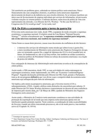 Tal constituiria um problema grave, sobretudo no sistema político norte-americano. Para o
financiamento das suas campanhas eleitorais, os políticos norte-americanos dependem
decisivamente de donativos da indústria nos seus círculos eleitorais. Se se tornasse manifesto um
único caso de favorecimento de empresa individuais por serviços de informações, tal provocaria
violentas reacções no sistema político. Conforme declarou, numa troca de pontos de vista com
representantes da comissão, o ex-Director da CIA, Woolsey : "In this case the hill (i.e o
Congresso dos EUA) would go mad!". Lá ter razão, tem!

10.9. Os EUA e a economia após o termo da guerra fria
O Governo norte-americano tem vindo, desde 1990, a equiparar de modo crescente a segurança
económica e a segurança nacional. O relatório anual da Casa Branca "National Security
Strategy"214 salienta reiteradamente que "a segurança económica constitui parte integrante,
não só dos interesses nacionais, mas também da segurança nacional".

Várias foram as causas deste processo, causas essas decorrentes da confluência de três factores:

      -   o interesse dos serviços de informações numa missão que sobrevivesse à guerra fria;
      -   o mero reconhecimento do Ministério norte-americano dos Negócios Estrangeiros de que,
          uma vez terminada a guerra fria, o papel de liderança dos EUA a nível mundial terá, no
          futuro, de fundamentar-se, não só na força militar, mas também na solidez económica;
      -   o interesse político do Presidente Clinton no reforço da economia americana e na criação
          de postos de trabalho.

Esta conjugação de interesses da Administração norte-americana revestiu-se de consequências de
ordem prática.

Assim sendo, o FBI concentrou, desde 1992, as suas actividades de contra-espionagem na
espionagem económica, tendo implementado, em 1994, um "Economic Counterintelligence
Program". Segundo declarações proferidas pelo Director do FBI, Freeh, perante o Parlamento,
trata-se de um programa defensivo que visa obviar a que a competitividade da economia norte-
americana seja enfraquecida pelo furto de informações.

Tal implica, pelo menos na perspectiva americana, que o Governo recorra à CIA e,
subsequentemente, à NSA, visando a defesa contra distorções da concorrência por suborno. O
então Director da CIA James Woolsey declarou-o expressamente no decurso de uma conferência
de imprensa pelo mesmo dada, em 7 de Março de 2000, a pedido do Ministério dos Negócios
Estrangeiros norte-americano.215

Assim sendo, o Ministério do Comércio norte-americano coordenou as suas actividades de
promoção da exportação de tal modo que uma empresa norte-americana apenas tem um
interlocutor quando pretende exportar. Neste contexto, a coordenação de todas as possibilidades
do Governo visando um efeito concentrado processa-se, não só de modo passivo, mas também
activo (Cf Capítulo 10, 10.9.4).



214
  Estratégia de segurança nacional
215
  State Department Foreign Press Center Briefing, Subject: Intelligence Gathering and Democracies: The Issue of
Economic and Industrial Espionage, Washington DC, 7.3.2000

RR445599PT.doc                                    113                                         PE 305.391


                                                                                                            PT
 