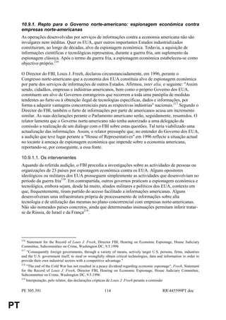10.9.1. Repto para o Governo norte-americano: espionagem económica contra
     empresas norte-americanas
     As operações desenvolvidas por serviços de informações contra a economia americana não são
     invulgares nem inéditas. Quer os EUA, quer outros importantes Estados industrializados
     constituiram, ao longo de décadas, alvo da espionagem económica. Todavia, a aquisição de
     informações científicas e tecnológicas representou, durante a guerra fria, um suplemento da
     espionagem clássica. Após o termo da guerra fria, a espionagem económica estabeleceu-se como
     objectivo próprio.216

     O Director do FBI, Louis J. Freeh, declarou circunstanciadamente, em 1996, perante o
     Congresso norte-americano que a economia dos EUA constituia alvo de espionagem económica
     por parte dos serviços de informações de outros Estados. Afirmou, inter alia, o seguinte: "Assim
     sendo, cidadãos, empresas e indústrias americanos, bem como o próprio Governo dos EUA,
     constituem um alvo de Governos estrangeiros que recorrem a toda uma panóplia de medidas
     tendentes ao furto ou à obtenção ilegal de tecnologias específicas, dados e informações, por
     forma a adquirir vantagens concorrenciais para as respectivas indústrias" nacionais.217 Segundo o
     Director do FBI, também o furto de informações por parte de americanos acusa um incremento
     similar. As suas declarações perante o Parlamento americano serão, seguidamente, resumidos. O
     relator lamenta que o Governo norte-americano não tenha autorizado a uma delegação da
     comissão a realização de um diálogo com o FBI sobre estas questões. Tal teria viabilizado uma
     actualização das informações. Assim, o relator pressupõe que, no entender do Governo dos EUA,
     a audição que teve lugar perante a "House of Representatives" em 1996 reflecte a situação actual
     no tocante à ameaça de espionagem económica que impende sobre a economia americana,
     reportando-se, por conseguinte, a essa fonte.

     10.9.1.1. Os intervenientes
     Aquando da referida audição, o FBI procedia a investigações sobre as actividades de pessoas ou
     organizações de 23 países por espionagem económica contra os EUA. Alguns opositores
     ideológicos ou militares dos EUA prosseguem simplesmente as actividades que desenvolviam no
     período da guerra fria218. Em contrapartida, outros governos praticam a espionagem económica e
     tecnológica, embora sejam, desde há muito, aliados militares e políticos dos EUA, contexto em
     que, frequentemente, tiram partido do acesso facilitado a informações americanas. Alguns
     desenvolveram uma infraestrutura própria de processamento de informações sobre alta
     tecnologia e de utilização das mesmas no plano concorrencial com empresas norte-americanas.
     Não são nomeados países concretos, ainda que determinadas insinuações permitam inferir tratar-
     se da Rússia, de Israel e da França219.




     216
         Statement for the Record of Louis J. Freeh, Director FBI, Hearing on Economic Espionage, House Judiciary
     Committee, Subcommittee on Crime, Washington DC, 9.5.1996
     217
         "Consequently foreign governments, through a variety of means, actively target U.S. persons, firms, industries
     and the U.S. government itself, to steal or wrongfully obtain critical technologies, data and information in order to
     provide their own industrial sectors with a competitive advantage."
     218
         "The end of the Cold War has not resulted in a peace dividend regarding economic espionage“, Freeh, Statement
     for the Record of Louis J. Freeh, Director FBI, Hearing on Economic Espionage, House Judiciary Committee,
     Subcommittee on Crime, Washington DC, 9.5.1996
     219
         Interpretação, pelo relator, das declarações crípticas de Louis J. Freeh perante a comissão

     PE 305.391                                            114                                   RR445599PT.doc


PT
 