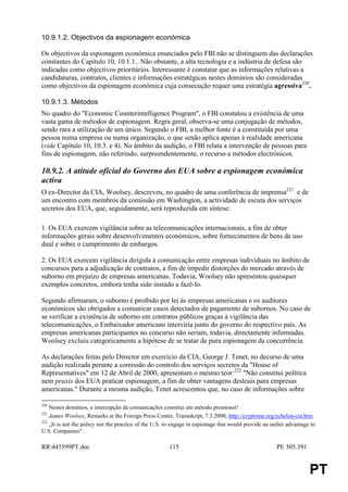 10.9.1.2. Objectivos da espionagem económica

Os objectivos da espionagem económica enunciados pelo FBI não se distinguem das declarações
constantes do Capítulo 10, 10.1.1.. Não obstante, a alta tecnologia e a indústria de defesa são
indicadas como objectivos prioritários. Interessante é constatar que as informações relativas a
candidaturas, contratos, clientes e informações estratégicas nestes domínios são consideradas
como objectivos da espionagem económica cuja consecução requer uma estratégia agressiva220.

10.9.1.3. Métodos
No quadro do "Economic Counterintelligence Program", o FBI constatou a existência de uma
vasta gama de métodos de espionagem. Regra geral, observa-se uma conjugação de métodos,
sendo rara a utilização de um único. Segundo o FBI, a melhor fonte é a constituída por uma
pessoa numa empresa ou numa organização, o que senão aplica apenas à realidade americana
(vide Capítulo 10, 10.3. e 4). No âmbito da audição, o FBI relata a intervenção de pessoas para
fins de espionagem, não referindo, surpreendentemente, o recurso a métodos electrónicos.

10.9.2. A atitude oficial do Governo dos EUA sobre a espionagem económica
activa
O ex-Director da CIA, Woolsey, descreveu, no quadro de uma conferência de imprensa221 e de
um encontro com membros da comissão em Washington, a actividade de escuta dos serviços
secretos dos EUA, que, seguidamente, será reproduzida em síntese:

1. Os EUA exercem vigilância sobre as telecomunicações internacionais, a fim de obter
informações gerais sobre desenvolvimentos económicos, sobre fornecimentos de bens de uso
dual e sobre o cumprimento de embargos.

2. Os EUA exercem vigilância dirigida à comunicação entre empresas individuais no âmbito de
concursos para a adjudicação de contratos, a fim de impedir distorções do mercado através de
suborno em prejuízo de empresas americanas. Todavia, Woolsey não apresentou quaisquer
exemplos concretos, embora tenha sido instado a fazê-lo.

Segundo afirmaram, o suborno é proibido por lei às empresas americanas e os auditores
económicos são obrigados a comunicar casos detectados de pagamento de subornos. No caso de
se verificar a existência de suborno em contratos públicos graças à vigilância das
telecomunicações, o Embaixador americano interviria junto do governo do respectivo país. As
empresas americanas participantes no concurso não seriam, todavia, directamente informadas.
Woolsey excluiu categoricamente a hipótese de se tratar de pura espionagem da concorrência.

As declarações feitas pelo Director em exercício da CIA, George J. Tenet, no decurso de uma
audição realizada perante a comissão do controlo dos serviços secretos da "House of
Representatives" em 12 de Abril de 2000, apresentam o mesmo teor:222 "Não constitui política
nem praxis dos EUA praticar espionagem, a fim de obter vantagens desleais para empresas
americanas." Durante a mesma audição, Tenet acrescentou que, no caso de informações sobre

220
    Nestes domínios, a intercepção de comunicações constitui um método promissor!
221
    James Woolsey, Remarks at the Foreign Press Center, Transskript, 7.3.2000, http://cryptome.org/echelon-cia.htm
222
    „It is not the policy nor the practice of the U.S. to engage in espionage that would provide an unfair advantage to
U.S. Companies“.

RR445599PT.doc                                        115                                            PE 305.391


                                                                                                                    PT
 