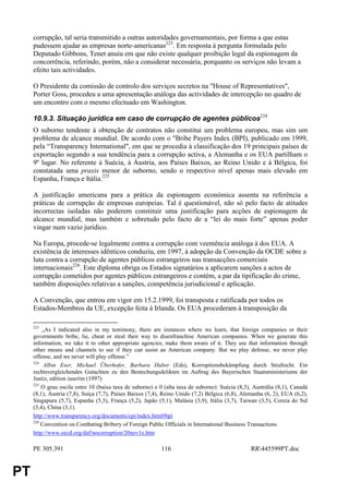 corrupção, tal seria transmitido a outras autoridades governamentais, por forma a que estas
     pudessem ajudar as empresas norte-americanas223. Em resposta à pergunta formulada pelo
     Deputado Gibbons, Tenet anuiu em que não existe qualquer proibição legal da espionagem da
     concorrência, referindo, porém, não a considerar necessária, porquanto os serviços não levam a
     efeito tais actividades.

     O Presidente da comissão de controlo dos serviços secretos na "House of Representatives",
     Porter Goss, procedeu a uma apresentação análoga das actividades de intercepção no quadro de
     um encontro com o mesmo efectuado em Washington.

     10.9.3. Situação jurídica em caso de corrupção de agentes públicos224
     O suborno tendente à obtenção de contratos não constitui um problema europeu, mas sim um
     problema de alcance mundial. De acordo com o "Bribe Payers Index (BPI), publicado em 1999,
     pela “Transparency International", em que se procedia à classificação dos 19 principais países de
     exportação segundo a sua tendência para a corrupção activa, a Alemanha e os EUA partilham o
     9º lugar. No referente à Suécia, à Áustria, aos Países Baixos, ao Reino Unido e à Bélgica, foi
     constatada uma praxis menor de suborno, sendo o respectivo nível apenas mais elevado em
     Espanha, França e Itália.225

     A justificação americana para a prática da espionagem económica assenta na referência a
     práticas de corrupção de empresas europeias. Tal é questionável, não só pelo facto de atitudes
     incorrectas isoladas não poderem constituir uma justificação para acções de espionagem de
     alcance mundial, mas também e sobretudo pelo facto de a “lei do mais forte” apenas poder
     vingar num vazio jurídico.

     Na Europa, procede-se legalmente contra a corrupção com veemência análoga à dos EUA. A
     existência de interesses idênticos conduziu, em 1997, à adopção da Convenção da OCDE sobre a
     luta contra a corrupção de agentes públicos estrangeiros nas transacções comerciais
     internacionais226. Este diploma obriga os Estados signatários a aplicarem sanções a actos de
     corrupção cometidos por agentes públicos estrangeiros e contém, a par da tipificação do crime,
     também disposições relativas a sanções, competência jurisdicional e aplicação.

     A Convenção, que entrou em vigor em 15.2.1999, foi transposta e ratificada por todos os
     Estados-Membros da UE, excepção feita à Irlanda. Os EUA procederam à transposição da

     223
         „As I indicated also in my testimony, there are instances where we learn, that foreign companies or their
     governments bribe, lie, cheat or steal their way to disenfranchise American companies. When we generate this
     information, we take it to other appropriate agencies, make them aware of it. They use that information through
     other means and channels to see if they can assist an American company. But we play defense, we never play
     offense, and we never will play offense.”
     224
          Albin Eser, Michael Überhofer, Barbara Huber (Eds), Korruptionsbekämpfung durch Strafrecht. Ein
     rechtsvergleichendes Gutachten zu den Bestechungsdelikten im Auftrag des Bayerischen Staatsministeriums der
     Justiz, edition iuscrim (1997)
     225
         O grau oscila entre 10 (baixa taxa de suborno) e 0 (alta taxa de suborno): Suécia (8,3), Austrália (8,1), Canadá
     (8,1), Áustria (7,8), Suíça (7,7), Países Baixos (7,4), Reino Unido (7,2) Bélgica (6,8), Alemanha (6, 2), EUA (6,2),
     Singapura (5,7), Espanha (5,3), França (5,2), Japão (5,1), Malásia (3,9), Itália (3,7), Taiwan (3,5), Coreia do Sul
     (3,4), China (3,1).
     http://www.transparency.org/documents/cpi/index.html#bpi
     226
         Convention on Combating Bribery of Foreign Public Officials in International Business Transactions
     http://www.oecd.org/daf/nocorruption/20nov1e.htm

     PE 305.391                                            116                                   RR445599PT.doc


PT
 