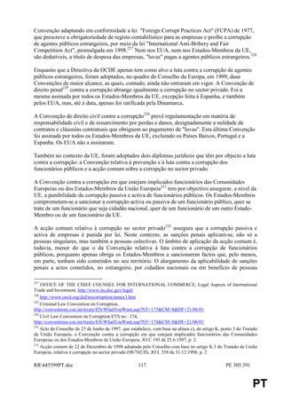 Convenção adaptando em conformidade a lei "Foreign Corrupt Practices Act" (FCPA) de 1977,
que prescreve a obrigatoriedade de registo contabilístico para as empresas e proíbe a corrupção
de agentes públicos estrangeiros, por meio da lei "International Anti-Bribery and Fair
Competition Act", promulgada em 1998.227 Nem nos EUA, nem nos Estados-Membros da UE,
são dedutíveis, a título de despesa das empresas, "luvas" pagas a agentes públicos estrangeiros.228

Enquanto que a Directiva da OCDE apenas tem como alvo a luta contra a corrupção de agentes
públicos estrangeiros, foram adoptados, no quadro do Conselho da Europa, em 1999, duas
Convenções de maior alcance, as quais, contudo, ainda não entraram em vigor. A Convenção de
direito penal229 contra a corrupção abrange igualmente a corrupção no sector privado. Foi a
mesma assinada por todos os Estados-Membros da UE, excepção feita à Espanha, e também
pelos EUA, mas, até à data, apenas foi ratificada pela Dinamarca.

A Convenção de direito civil contra a corrupção230 prevê regulamentação em matéria de
responsabilidade civil e de ressarcimento por perdas e danos, designadamente a nulidade de
contratos e cláusulas contratuais que obriguem ao pagamento de "luvas". Esta última Convenção
foi assinada por todos os Estados-Membros da UE, excluindo os Países Baixos, Portugal e a
Espanha. Os EUA não a assinaram.

Também no contexto da UE, foram adoptados dois diplomas jurídicos que têm por objecto a luta
contra a corrupção: a Convenção relativa à prevenção e à luta contra a corrupção dos
funcionários públicos e a acção comum sobre a corrupção no sector privado.

A Convenção contra a corrupção em que estejam implicados funcionários das Comunidades
Europeias ou dos Estados-Membros da União Europeia231 tem por objectivo assegurar, a nível da
UE, a punibilidade da corrupção passiva e activa de funcionários públicos. Os Estados-Membros
comprometem-se a sancionar a corrupção activa ou passiva de um funcionário público, quer se
trate de um funcionário que seja cidadão nacional, quer de um funcionário de um outro Estado-
Membro ou de um funcionário da UE.

A acção comum relativa à corrupção no sector privado232 assegura que a corrupção passiva e
activa de empresas é punida por lei. Neste contexto, as sanções penais aplicam-se, não só a
pessoas singulares, mas também a pessoas colectivas. O âmbito de aplicação da acção comum é,
todavia, menor do que o da Convenção relativa à luta contra a corrupção de funcionários
públicos, porquanto apenas obriga os Estados-Membros a sancionarem factos que, pelo menos,
em parte, tenham sido cometidos no seu território. O alargamento da aplicabilidade de sanções
penais a actos cometidos, no estrangeiro, por cidadãos nacionais ou em benefício de pessoas

227
    OFFICE OF THE CHIEF COUNSEL FOR INTERNATIONAL COMMERCE, Legal Aspects of International
Trade and Investment, http://www.ita.doc.gov/legal/
228
    http://www.oecd.org/daf/nocorruption/annex3.htm
229
    Criminal Law Convention on Corruption,
http://conventions.coe.int/treaty/EN/WhatYouWant.asp?NT=173&CM=8&DF=21/06/01
230
    Civil Law Convention on Corruption ETS no.: 174,
http://conventions.coe.int/treaty/EN/WhatYouWant.asp?NT=174&CM=8&DF=21/06/01
231
    Acto do Conselho de 25 de Junho de 1997, que estabelece, com base na alínea c), do artigo K, ponto 3 do Tratado
da União Europeia, a Convenção contra a corrupção em que estejam implicados funcionários das Comunidades
Europeias ou dos Estados-Membros da União Europeia. JO C 195 de 25.6.1997, p. 2.
232
    Acção comum de 22 de Dezembro de 1998 adoptada pelo Conselho com base no artigo K.3 do Tratado da União
Europeia, relativa à corrupção no sector privado (98/742/JI), JO L 358 de 31.12.1998, p. 2

RR445599PT.doc                                      117                                          PE 305.391


                                                                                                                PT
 