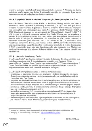colectivas nacionais, é confiada ao livre arbítrio dos Estados-Membros. A Alemanha e a Áustria
     instituiram sanções penais para delitos de corrupção cometidos no estrangeiro desde que os
     mesmos sejam puníveis no local em que foram perpetrados.

     10.9.4. O papel do "Advocacy Center" na promoção das exportações dos EUA

     Mercê do decreto "Executive Order 12870“, o Presidente Clinton instituiu, em 1993, o
     denominado "Trade Promotion Coordinating Committee (TPCC)233, que tem por missão
     coordenar o desenvolvimento da política de promoção comercial do Governo norte-americano,
     bem como definir uma estratégia para esse efeito. Nos termos do referido "Executive Order", o
     TPCC é igualmente integrado por um representante do "National Security Council“ (NSC)234. O
     NSC formula a política de segurança nacional dos Estados Unidos, quer no respeitante a
     questões de política interna e externa, bem como militar, quer no respeitante a questões que se
     prendem com os serviços de informações. As atribuições do NSC variam consoante as
     prioridades estipuladas pelo Presidente. Em 21 de Janeiro de 1993, o Presidente Clinton
     procedeu ao alargamento do NSC, que passou a incluir a PDD2, atribuindo simultaneamente
     uma maior importância a questões de ordem económica na formulação da política de segurança.
     O NSC é constituído, inter alia, pelo Presidente, pelo Vice-presidente, pelo Ministro dos
     Negócios Estrangeiros e pelo Ministro da Defesa. O Director da CIA é membro consultivo do
     referido órgão.

     10.9.4.1. A missão do Advocacy Center
     O "Advocacy Center", que funciona junto do Ministério do Comércio dos EUA, constitui a peça
     central da estratégia nacional de exportações posta em prática pelo Presidente Clinton e
     prosseguida pelo Presidente Bush. Constitui o mesmo a interface TPCC/economia americana. O
     Centro, fundado em 1993, tem ajudado, segundo as suas próprias declarações, centenas de
     empresas americanas a vencerem concursos públicos no estrangeiro.

     O "Advocacy Center" presta assistência às empresas norte-americanas:
     - organizando os recursos do Governo norte-americano – desde os vários peritos em matéria
        financeira, regulamentar, nacional e sectorial, passando pela rede mundial de funcionários
        comerciais, até à Casa Branca;
     - pugnando por condições equitativas de concorrência e pela promoção da concorrência aberta
        no domínio dos concursos internacionais, desde os projectos de infraestruturas no valor de
        muitos milhares de milhões de dólares até ao contrato estratégico para uma pequena empresa;
     - concluindo acordos, em nome de companhias norte-americanas, desde o arranque de projectos
        até à sua conclusão, mediante apoio activo;
     - apoiando o emprego nos EUA e promovendo as exportações dos EUA através de êxitos
        alcançados por companhias norte-americanas que vencem concursos de adjudicação de
        projectos e contratos ultramarinos;
     - apoiando empresas norte-americanas cujas negociações se encontram em fase de estagnação
        em virtude da inacção de um determinado governo estrangeiro ou de burocracia;




     233
           Arquivos da Casa Branca, http://govinfo.library.unt.edu/npr/library/direct/orders/tradepromotion.html
     234
           Homepage do National Security Council (NSC), http://www.whitehouse.gov/nsc



     PE 305.391                                               118                                   RR445599PT.doc


PT
 