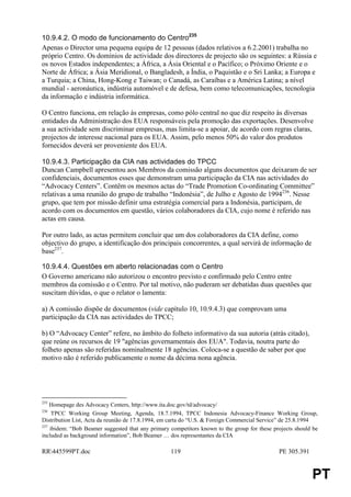 10.9.4.2. O modo de funcionamento do Centro235
Apenas o Director uma pequena equipa de 12 pessoas (dados relativos a 6.2.2001) trabalha no
próprio Centro. Os domínios de actividade dos directores de projecto são os seguintes: a Rússia e
os novos Estados independentes; a África, a Ásia Oriental e o Pacífico; o Próximo Oriente e o
Norte de África; a Ásia Meridional, o Bangladesh, a Índia, o Paquistão e o Sri Lanka; a Europa e
a Turquia; a China, Hong-Kong e Taiwan; o Canadá, as Caraíbas e a América Latina; a nível
mundial - aeronáutica, indústria automóvel e de defesa, bem como telecomunicações, tecnologia
da informação e indústria informática.

O Centro funciona, em relação às empresas, como pólo central no que diz respeito às diversas
entidades da Administração dos EUA responsáveis pela promoção das exportações. Desenvolve
a sua actividade sem discriminar empresas, mas limita-se a apoiar, de acordo com regras claras,
projectos de interesse nacional para os EUA. Assim, pelo menos 50% do valor dos produtos
fornecidos deverá ser proveniente dos EUA.

10.9.4.3. Participação da CIA nas actividades do TPCC
Duncan Campbell apresentou aos Membros da comissão alguns documentos que deixaram de ser
confidenciais, documentos esses que demonstram uma participação da CIA nas actividades do
“Advocacy Centers”. Contêm os mesmos actas do “Trade Promotion Co-ordinating Committee”
relativas a uma reunião do grupo de trabalho “Indonésia”, de Julho e Agosto de 1994236. Nesse
grupo, que tem por missão definir uma estratégia comercial para a Indonésia, participam, de
acordo com os documentos em questão, vários colaboradores da CIA, cujo nome é referido nas
actas em causa.

Por outro lado, as actas permitem concluir que um dos colaboradores da CIA define, como
objectivo do grupo, a identificação dos principais concorrentes, a qual servirá de informação de
base237.

10.9.4.4. Questões em aberto relacionadas com o Centro
O Governo americano não autorizou o encontro previsto e confirmado pelo Centro entre
membros da comissão e o Centro. Por tal motivo, não puderam ser debatidas duas questões que
suscitam dúvidas, o que o relator o lamenta:

a) A comissão dispõe de documentos (vide capítulo 10, 10.9.4.3) que comprovam uma
participação da CIA nas actividades do TPCC;

b) O “Advocacy Center” refere, no âmbito do folheto informativo da sua autoria (atrás citado),
que reúne os recursos de 19 "agências governamentais dos EUA". Todavia, noutra parte do
folheto apenas são referidas nominalmente 18 agências. Coloca-se a questão de saber por que
motivo não é referido publicamente o nome da décima nona agência.




235
    Homepage des Advocacy Centers, http://www.ita.doc.gov/td/advocacy/
236
     TPCC Working Group Meeting, Agenda, 18.7.1994, TPCC Indonesia Advocacy-Finance Working Group,
Distribution List, Acta da reunião de 17.8.1994, em carta do “U.S. & Foreign Commercial Service” de 25.8.1994
237
    ibidem: “Bob Beamer suggested that any primary competitors known to the group for these projects should be
included as background information”, Bob Beamer … dos representantes da CIA

RR445599PT.doc                                    119                                        PE 305.391


                                                                                                           PT
 