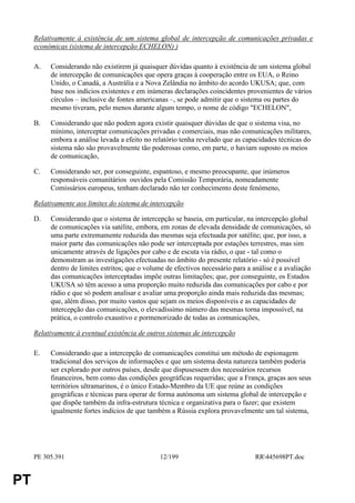 Relativamente à existência de um sistema global de intercepção de comunicações privadas e
     económicas (sistema de intercepção ECHELON) )

     A.   Considerando não existirem já quaisquer dúvidas quanto à existência de um sistema global
          de intercepção de comunicações que opera graças à cooperação entre os EUA, o Reino
          Unido, o Canadá, a Austrália e a Nova Zelândia no âmbito do acordo UKUSA; que, com
          base nos indícios existentes e em inúmeras declarações coincidentes provenientes de vários
          círculos – inclusive de fontes americanas –, se pode admitir que o sistema ou partes do
          mesmo tiveram, pelo menos durante algum tempo, o nome de código "ECHELON",

     B.   Considerando que não podem agora existir quaisquer dúvidas de que o sistema visa, no
          mínimo, interceptar comunicações privadas e comerciais, mas não comunicações militares,
          embora a análise levada a efeito no relatório tenha revelado que as capacidades técnicas do
          sistema não são provavelmente tão poderosas como, em parte, o haviam suposto os meios
          de comunicação,

     C.   Considerando ser, por conseguinte, espantoso, e mesmo preocupante, que inúmeros
          responsáveis comunitários ouvidos pela Comissão Temporária, nomeadamente
          Comissários europeus, tenham declarado não ter conhecimento deste fenómeno,

     Relativamente aos limites do sistema de intercepção

     D.   Considerando que o sistema de intercepção se baseia, em particular, na intercepção global
          de comunicações via satélite, embora, em zonas de elevada densidade de comunicações, só
          uma parte extremamente reduzida das mesmas seja efectuada por satélite; que, por isso, a
          maior parte das comunicações não pode ser interceptada por estações terrestres, mas sim
          unicamente através de ligações por cabo e de escuta via rádio, o que - tal como o
          demonstram as investigações efectuadas no âmbito do presente relatório - só é possível
          dentro de limites estritos; que o volume de efectivos necessário para a análise e a avaliação
          das comunicações interceptadas impõe outras limitações; que, por conseguinte, os Estados
          UKUSA só têm acesso a uma proporção muito reduzida das comunicações por cabo e por
          rádio e que só podem analisar e avaliar uma proporção ainda mais reduzida das mesmas;
          que, além disso, por muito vastos que sejam os meios disponíveis e as capacidades de
          intercepção das comunicações, o elevadíssimo número das mesmas torna impossível, na
          prática, o controlo exaustivo e pormenorizado de todas as comunicações,

     Relativamente à eventual existência de outros sistemas de intercepção

     E.   Considerando que a intercepção de comunicações constitui um método de espionagem
          tradicional dos serviços de informações e que um sistema desta natureza também poderia
          ser explorado por outros países, desde que dispusessem dos necessários recursos
          financeiros, bem como das condições geográficas requeridas; que a França, graças aos seus
          territórios ultramarinos, é o único Estado-Membro da UE que reúne as condições
          geográficas e técnicas para operar de forma autónoma um sistema global de intercepção e
          que dispõe também da infra-estrutura técnica e organizativa para o fazer; que existem
          igualmente fortes indícios de que também a Rússia explora provavelmente um tal sistema,




     PE 305.391                                  12/199                            RR445698PT.doc


PT
 