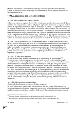 O relator considera que a anulação do encontro que havia sido agendado com o “Advocacy
     Center” se deve ao facto de aí terem lugar actividades sobre as quais o Governo americano não
     pretende pronunciar-se.

     10.10. A segurança das redes informáticas

     10.10.1. A importância do presente capítulo
     Tal como já exposto no capítulo 10, 10.10.4, a violação de redes informáticas ou o furto de dados
     contidos em computadores portáteis (“laptops”) representa actualmente o segundo melhor
     método de espionagem económica, a par da intervenção de espiões. As explanações constantes
     do presente capítulo não se encontram directamente correlacionadas com um sistema de
     intercepção de comunicações internacionais organizado a nível mundial. Todavia, na perspectiva
     dos objectivos que se propõe esta comissão, não é possível prescindir, no contexto do capítulo
     sobre a espionagem económica, de uma breve explanação de um dos seus instrumentos mais
     poderosos. Tal reveste-se certamente de utilidade para fins de definição da importância de um
     sistema de intercepção de comunicações internacionais no contexto da espionagem económica.

     10.10.2. O risco da utilização das modernas tecnologias da informação na economia
     O moderno processamento de dados por via electrónica impôs-se há muito no sector económico.
     Os dados são, na sua totalidade, compactamente armazenados em suportes de memória. Os
     dados memorizados em computador tornaram-se, entretanto, num dos principais factores do
     “know-how” empresarial. Esta mutação da sociedade industrial para a sociedade da informação
     permite o acesso a novas oportunidades, mas comporta igualmente riscos consideráveis no
     respeitante à segurança238.

     10.10.2.1. O risco em progressão
     O risco crescente a que se assiste pode descrever-se sucintamente do seguinte modo239:
     É cada vez maior o número de empresas em rede, sendo crescente o número de informações
     susceptíveis de ser pura e simplesmente copiadas em caso de violação da rede. Simultaneamente,
     são descentralizadas outras partes sensíveis das informações, sendo, por conseguinte, pouco
     propícias a uma gestão central em matéria de segurança. A mobilidade dos titulares de cargos
     decisórios, que transportam consigo - nos seus computadores portáteis - informações sensíveis,
     gera riscos suplementares. A externalização de serviços conduz à transferência de actividades de
     manutenção também no sector das tecnologias da informação, transferência essa que, numa
     perspectiva de segurança, deveria preferencialmente processar-se de outro modo. A importância
     da segurança das empresas no quadro da hierarquia empresarial induz, em conjugação com a
     falta de conhecimentos dos órgãos decisórios em matéria de segurança, a tomada de decisões
     incorrectas.

     10.10.2.2. Alguns dos riscos específicos
     Compressão da informação em suportes de dados compactos
     Os dados confidenciais das empresas figuram, hoje em dia, num espaço físico diminuto, em
     suportes de dados comprimidos, o que permite, por exemplo, subtrair a uma empresa a totalidade
     de planos para um novo projecto num disco rígido amovível com as dimensões de um maço de


     238
           Computerspionage, Dokumentation Nr. 44, Bundesministerium für Wirtschaft, Juli 1998
     239
           Roman Hummelt, Wirtschaftsspionage auf dem Datenhighway, Hanser Verlag, München 1997


     PE 305.391                                            120                                   RR445599PT.doc


PT
 