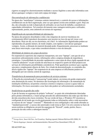 cigarros ou apagá-los electronicamente mediante o acesso ilegítimo a uma rede informática sem
deixar quaisquer vestígios e num curto espaço de tempo.

Descentralização de informações confidenciais
Na época dos “mainframes” (sistemas centrais interactivos), o controlo do acesso a informações
confidenciais era de fácil organização, uma vez que apenas existia uma unidade a gerir. Hoje em
dia, são colocadas na rede à disposição do utilizador, no seu local de trabalho, consideráveis
capacidades informáticas. Tal constitui obviamente uma vantagem notória para o utilizador,
representando, porém, uma catástrofe em termos de segurança.

Simplificação da reproductibilidade de informações
Na época dos projectos desenhados à mão e das máquinas de escrever mecânicas era
extremamente difícil reproduzir documentos sem incorrer no risco de que tal viesse a ser
descoberto. Hoje em dia, na era electrónica, tal é fácil. As informações digitalizadas podem ser
reproduzidas em grande número, de modo simples, com rapidez e sem deixar quaisquer
vestígios. Assim, a obtenção do material desejado pode, frequentemente, processar-se mediante
uma única intervenção, o que reduz consideravelmente o risco de detecção.

Mobilidade de titulares de cargos decisórios
Os responsáveis superiores das empresas transportam, nos seus “laptops”, sem que de tal se
encontrem suficientemente cientes, informações sobre a empresa dotadas de importância
estratégica. A possibilidade de proceder rapidamente a uma cópia do disco rígido aquando de um
“controlo aduaneiro” ou por ocasião de uma busca no respectivo quarto de hotel propicia aos
serviços de informações possibilidades consideráveis. Pode igualmente acontecer que a agenda
seja pura e simplesmente objecto de furto. Em virtude da descentralização, os conteúdos dos
discos rígidos dos “laptops” dos responsáveis de uma empresa só dificilmente podem ser
abrangidos por um sistema central de segurança.

Transferência da manutenção para prestadores de serviços externos
A filosofia da externalização (“outsourcing”) pode induzir, em termos de gestão empresarial,
uma diminuição de custos. No domínios das tecnologias da informação e da manutenção de
instalações telefónicas, tal permite a técnicos externos à empresa o acesso a quase todas as
informações. Os riscos associados a esse facto não podem ser suficientemente assinalados.

Insuficiências na gestão das redes
A par de lacunas na segurança do próprio “software”, as quais são reiteradamente detectadas
pelos piratas informáticos, o maior perigo procede dos administradores das redes que não têm a
devida consciência dos riscos existentes. Na sua versão de base, o Windows NT encontra-se
configurado de tal modo que revela praticamente todas as informações sobre a rede necessárias
ao sucesso de um “ataque” à mesma240. Mantendo-se essa configuração e não sendo alteradas as
“standard passwords”, o acesso não autorizado à rede torna-se fácil. Um erro consiste no facto de
serem notórias as diligências em prol da segurança do “firewall”, sendo, porém, fraca a
protecção da rede contra a sabotagem interna241.



240
      George Kurtz, Stuart McClure, Joel Scambray, Hacking exposed, Osborne/McGraw-Hill (2000), 94
241
      Martin Kuppinger, Internet- und Intranetsicherheit, Microsoft Press Deutschland (1998), 60


RR445599PT.doc                                         121                                        PE 305.391


                                                                                                                PT
 