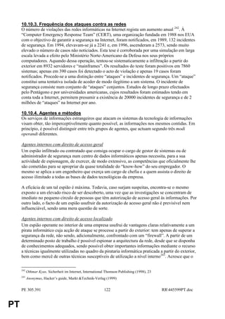 10.10.3. Frequência dos ataques contra as redes
     O número de violações das redes informáticas na Internet regista um aumento anual 242. À
     “Computer Emergency Response Team” (CERT), uma organização fundada em 1988 nos EUA
     com o objectivo de garantir a segurança na Internet, foram notificados, em 1989, 132 incidentes
     de segurança. Em 1994, elevavam-se já a 2241 e, em 1996, ascenderam a 2573, sendo muito
     elevado o número de casos não noticiados. Esta tese é corroborada por uma simulação em larga
     escala levada a efeito pelo Ministério Norte-Americano da Defesa nos seus próprios
     computadores. Aquando dessa operação, tentou-se sistematicamente a infiltração a partir do
     exterior em 8932 servidores e “mainframes”. Os resultados do teste foram positivos em 7860
     sistemas; apenas em 390 casos foi detectado o acto de violação e apenas 19 casos foram
     notificados. Procede-se a uma distinção entre “ataques” e incidentes de segurança. Um “ataque”
     constitui uma tentativa isolada de aceder de modo ilegítimo a um sistema. O incidente de
     segurança consiste num conjunto de “ataques” conjuntos. Estudos de longo prazo efectuados
     pelo Pentágono e por universidades americanas, cujos resultados foram estimados tendo em
     conta toda a Internet, permitem presumir a existência de 20000 incidentes de segurança e de 2
     milhões de “ataques” na Internet por ano.

     10.10.4. Agentes e métodos
     Os serviços de informações estrangeiros que atacam os sistemas da tecnologia de informações
     visam obter, tão imperceptivelmente quanto possível, as informações nos mesmos contidas. Em
     princípio, é possível distinguir entre três grupos de agentes, que actuam segundo três modi
     operandi diferentes.

     Agentes internos com direito de acesso geral
     Um espião infiltrado ou contratado que consiga ocupar o cargo de gestor de sistemas ou de
     administrador de segurança num centro de dados informáticos apenas necessita, para a sua
     actividade de espionagem, de exercer, de modo extensivo, as competências que oficialmente lhe
     são cometidas para se apropriar da quase totalidade do “know-how” do seu empregador. O
     mesmo se aplica a um engenheiro que exerça um cargo de chefia e a quem assista o direito de
     acesso ilimitado a todas as bases de dados tecnológicas da empresa.

     A eficácia de um tal espião é máxima. Todavia, caso surjam suspeitas, encontra-se o mesmo
     exposto a um elevado risco de ser descoberto, uma vez que as investigações se concentram de
     imediato no pequeno círculo de pessoas que têm autorização de acesso geral às informações. Por
     outro lado, o facto de um espião usufruir da autorização de acesso geral não é previsível nem
     influenciável, sendo uma mera questão de sorte.

     Agentes internos com direito de acesso localizado
     Um espião operante no interior de uma empresa usufrui de vantagens claras relativamente a um
     pirata informático cuja acção de ataque se processe a partir do exterior: tem apenas de superar a
     segurança da rede, não sendo, adicionalmente, confrontado com um “firewall”. A partir de um
     determinado posto de trabalho é possível espionar a arquitectura da rede, desde que se disponha
     de conhecimentos adequados, sendo possível obter importantes informações mediante o recurso
     a técnicas igualmente utilizadas no quadro da pirataria informática praticada a partir do exterior,
     bem como mercê de outras técnicas susceptíveis de utilização a nível interno243. Acresce que o

     242
           Othmar Kyas, Sicherheit im Internet, International Thomson Publishing (1998), 23
     243
           Anonymus, Hacker’s guide, Markt &Technik-Verlag (1999)


     PE 305.391                                             122                               RR445599PT.doc


PT
 