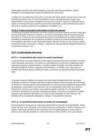 espião pode comunicar, de modo insuspeito, com outros membros da empresa, sendo a
designada “social engineering” propícia à obtenção de “passwords”.

A eficácia de um espião deste tipo pode ser elevada, não sendo, porém, tão previsível como a do
referido no primeiro caso. O risco de descoberta é menor, designadamente em redes cujo
administrador vote uma menor atenção aos riscos de um “ataque” interno. A infiltração de um
espião com formação técnica específica para aceder ilicitamente a redes informáticas revela-se
muito mais simples (estagiários, investigadores convidados, etc.).

10.10.5. Prática da pirataria informática a partir do exterior
A infiltração de piratas informáticos nas redes a partir do exterior constitui um facto conhecido e
bem documentado. Entretanto, também os serviços de informações formam especialistas para
esse efeito. A eficácia de uma tal operação não é previsível, dependendo, em larga medida, da
qualidade de organização dos mecanismos de defesa e do facto de a rede do departamento de
investigação se encontrar ou não fisicamente ligada à Internet. O risco em que incorre o espião
profissional é nulo, mesmo que o “ataque”, enquanto tal, seja descoberto, porquanto não tem de
se encontrar presente in situ.


10.11. A subavaliação dos riscos

10.11.1. A consciência dos riscos no sector económico
A consciência do risco que representa a espionagem económica não se tem revelado, até à data,
muito acentuada neste sector. Tal, traduz-se, nomeadamente no facto de os responsáveis pela
segurança integrarem, frequentemente, os quadros médios da gestão, não sendo membros da
direcção da empresa. Porém, a segurança custa dinheiro, e a verdade é que, regra geral, os
membros da direcção apenas se debruçam sobre as questões de segurança quando é demasiado
tarde.



As grandes empresas dispõem, no entanto, dos seus próprios departamentos de segurança,
ocupando pessoal com formação específica também no domínio das tecnologias da informação.
As pequenas e médias empresas, em contrapartida, só muito raramente dispõem de especialistas
de segurança, contentando-se normalmente com um equipamento informático que funcione
eficazmente. Acontece que também estas empresas podem constituir alvo da espionagem
económica, porquanto são, em parte, altamente inovadoras. Além disso, as pequenas e médias
empresas subcontratadas constituem, em virtude da sua integração em todo o processo de
produção, bases de operações adequadas a "ataques" contra grandes empresas.


10.11.2. A consciência dos riscos no sector da investigação
Os investigadores interessam-se, regra geral, apenas pelo seu domínio de especialidade. Assim
sendo, são, por vezes, facilmente vítimas dos serviços de informações. O relator constatou com
alguma surpresa que também entre os institutos de investigação aplicada a comunicação se
processa, de modo não criptado, via correio electrónico e rede científica. Tal é pura loucura.




RR445599PT.doc                               123                                    PE 305.391


                                                                                                  PT
 