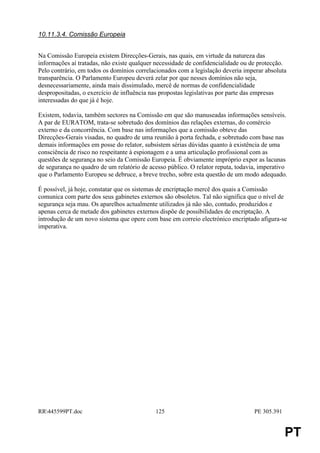 10.11.3.4. Comissão Europeia


Na Comissão Europeia existem Direcções-Gerais, nas quais, em virtude da natureza das
informações aí tratadas, não existe qualquer necessidade de confidencialidade ou de protecção.
Pelo contrário, em todos os domínios correlacionados com a legislação deveria imperar absoluta
transparência. O Parlamento Europeu deverá zelar por que nesses domínios não seja,
desnecessariamente, ainda mais dissimulado, mercê de normas de confidencialidade
despropositadas, o exercício de influência nas propostas legislativas por parte das empresas
interessadas do que já é hoje.

Existem, todavia, também sectores na Comissão em que são manuseadas informações sensíveis.
A par de EURATOM, trata-se sobretudo dos domínios das relações externas, do comércio
externo e da concorrência. Com base nas informações que a comissão obteve das
Direcções-Gerais visadas, no quadro de uma reunião à porta fechada, e sobretudo com base nas
demais informações em posse do relator, subsistem sérias dúvidas quanto à existência de uma
consciência de risco no respeitante à espionagem e a uma articulação profissional com as
questões de segurança no seio da Comissão Europeia. É obviamente impróprio expor as lacunas
de segurança no quadro de um relatório de acesso público. O relator reputa, todavia, imperativo
que o Parlamento Europeu se debruce, a breve trecho, sobre esta questão de um modo adequado.

É possível, já hoje, constatar que os sistemas de encriptação mercê dos quais a Comissão
comunica com parte dos seus gabinetes externos são obsoletos. Tal não significa que o nível de
segurança seja mau. Os aparelhos actualmente utilizados já não são, contudo, produzidos e
apenas cerca de metade dos gabinetes externos dispõe de possibilidades de encriptação. A
introdução de um novo sistema que opere com base em correio electrónico encriptado afigura-se
imperativa.




RR445599PT.doc                             125                                   PE 305.391


                                                                                               PT
 
