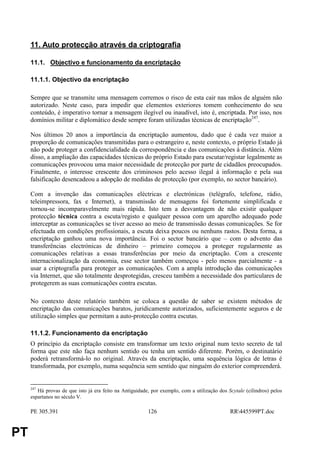 11. Auto protecção através da criptografia

     11.1. Objectivo e funcionamento da encriptação

     11.1.1. Objectivo da encriptação

     Sempre que se transmite uma mensagem corremos o risco de esta cair nas mãos de alguém não
     autorizado. Neste caso, para impedir que elementos exteriores tomem conhecimento do seu
     conteúdo, é imperativo tornar a mensagem ilegível ou inaudível, isto é, encriptada. Por isso, nos
     domínios militar e diplomático desde sempre foram utilizadas técnicas de encriptação247.

     Nos últimos 20 anos a importância da encriptação aumentou, dado que é cada vez maior a
     proporção de comunicações transmitidas para o estrangeiro e, neste contexto, o próprio Estado já
     não pode proteger a confidencialidade da correspondência e das comunicações à distância. Além
     disso, a ampliação das capacidades técnicas do próprio Estado para escutar/registar legalmente as
     comunicações provocou uma maior necessidade de protecção por parte de cidadãos preocupados.
     Finalmente, o interesse crescente dos criminosos pelo acesso ilegal à informação e pela sua
     falsificação desencadeou a adopção de medidas de protecção (por exemplo, no sector bancário).

     Com a invenção das comunicações eléctricas e electrónicas (telégrafo, telefone, rádio,
     teleimpressora, fax e Internet), a transmissão de mensagens foi fortemente simplificada e
     tornou-se incomparavelmente mais rápida. Isto tem a desvantagem de não existir qualquer
     protecção técnica contra a escuta/registo e qualquer pessoa com um aparelho adequado pode
     interceptar as comunicações se tiver acesso ao meio de transmissão dessas comunicações. Se for
     efectuada em condições profissionais, a escuta deixa poucos ou nenhuns rastos. Desta forma, a
     encriptação ganhou uma nova importância. Foi o sector bancário que – com o advento das
     transferências electrónicas de dinheiro – primeiro começou a proteger regularmente as
     comunicações relativas a essas transferências por meio da encriptação. Com a crescente
     internacionalização da economia, esse sector também começou - pelo menos parcialmente - a
     usar a criptografia para proteger as comunicações. Com a ampla introdução das comunicações
     via Internet, que são totalmente desprotegidas, cresceu também a necessidade dos particulares de
     protegerem as suas comunicações contra escutas.

     No contexto deste relatório também se coloca a questão de saber se existem métodos de
     encriptação das comunicações baratos, juridicamente autorizados, suficientemente seguros e de
     utilização simples que permitam a auto-protecção contra escutas.

     11.1.2. Funcionamento da encriptação
     O princípio da encriptação consiste em transformar um texto original num texto secreto de tal
     forma que este não faça nenhum sentido ou tenha um sentido diferente. Porém, o destinatário
     poderá retransformá-lo no original. Através da encriptação, uma sequência lógica de letras é
     transformada, por exemplo, numa sequência sem sentido que ninguém do exterior compreenderá.


     247
        Há provas de que isto já era feito na Antiguidade, por exemplo, com a utilização dos Scytale (cilindros) pelos
     espartanos no século V.

     PE 305.391                                          126                                  RR445599PT.doc


PT
 