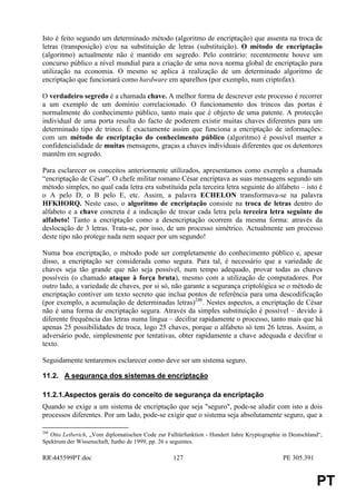 Isto é feito segundo um determinado método (algoritmo de encriptação) que assenta na troca de
letras (transposição) e/ou na substituição de letras (substituição). O método de encriptação
(algoritmo) actualmente não é mantido em segredo. Pelo contrário: recentemente houve um
concurso público a nível mundial para a criação de uma nova norma global de encriptação para
utilização na economia. O mesmo se aplica à realização de um determinado algoritmo de
encriptação que funcionará como hardware em aparelhos (por exemplo, num criptofax).

O verdadeiro segredo é a chamada chave. A melhor forma de descrever este processo é recorrer
a um exemplo de um domínio correlacionado. O funcionamento dos trincos das portas é
normalmente do conhecimento público, tanto mais que é objecto de uma patente. A protecção
individual de uma porta resulta do facto de poderem existir muitas chaves diferentes para um
determinado tipo de trinco. É exactamente assim que funciona a encriptação de informações:
com um método de encriptação do conhecimento público (algoritmo) é possível manter a
confidencialidade de muitas mensagens, graças a chaves individuais diferentes que os detentores
mantêm em segredo.

Para esclarecer os conceitos anteriormente utilizados, apresentamos como exemplo a chamada
“encriptação de César”. O chefe militar romano César encriptava as suas mensagens segundo um
método simples, no qual cada letra era substituída pela terceira letra seguinte do alfabeto – isto é
o A pelo D, o B pelo E, etc. Assim, a palavra ECHELON transformava-se na palavra
HFKHORQ. Neste caso, o algoritmo de encriptação consiste na troca de letras dentro do
alfabeto e a chave concreta é a indicação de trocar cada letra pela terceira letra seguinte do
alfabeto! Tanto a encriptação como a desencriptação ocorrem da mesma forma: através da
deslocação de 3 letras. Trata-se, por isso, de um processo simétrico. Actualmente um processo
deste tipo não protege nada nem sequer por um segundo!

Numa boa encriptação, o método pode ser completamente do conhecimento público e, apesar
disso, a encriptação ser considerada como segura. Para tal, é necessário que a variedade de
chaves seja tão grande que não seja possível, num tempo adequado, provar todas as chaves
possíveis (o chamado ataque à força bruta), mesmo com a utilização de computadores. Por
outro lado, a variedade de chaves, por si só, não garante a segurança criptológica se o método de
encriptação contiver um texto secreto que inclua pontos de referência para uma descodificação
(por exemplo, a acumulação de determinadas letras)248. Nestes aspectos, a encriptação de César
não é uma forma de encriptação segura. Através da simples substituição é possível – devido à
diferente frequência das letras numa língua – decifrar rapidamente o processo, tanto mais que há
apenas 25 possibilidades de troca, logo 25 chaves, porque o alfabeto só tem 26 letras. Assim, o
adversário pode, simplesmente por tentativas, obter rapidamente a chave adequada e decifrar o
texto.

Seguidamente tentaremos esclarecer como deve ser um sistema seguro.

11.2. A segurança dos sistemas de encriptação

11.2.1.Aspectos gerais do conceito de segurança da encriptação
Quando se exige a um sistema de encriptação que seja "seguro", pode-se aludir com isto a dois
processos diferentes. Por um lado, pode-se exigir que o sistema seja absolutamente seguro, que a

248
   Otto Leiberich, „Vom diplomatischen Code zur Falltürfunktion - Hundert Jahre Kryptographie in Deutschland“,
Spektrum der Wissenschaft, Junho de 1999, pp. 26 e seguintes.

RR445599PT.doc                                    127                                        PE 305.391


                                                                                                           PT
 