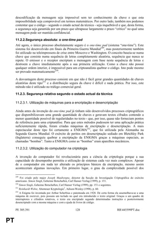 descodificação da mensagem seja impossível sem ter conhecimento da chave e que esta
     impossibilidade seja comprovável em termos matemáticos. Por outro lado, também nos podemos
     contentar que o código - segundo o estado actual da técnica - seja inquebrável e que, desta forma,
     a segurança seja garantida por um prazo que ultrapasse largamente o prazo “crítico” no qual uma
     mensagem pode ser mantida confidencial.

     11.2.2.Segurança absoluta: o one-time pad
     Até agora, o único processo absolutamente seguro é o one-time pad (sistema “one-time”). Este
     sistema foi desenvolvido em finais da Primeira Guerra Mundial249, mas posteriormente também
     foi utilizado na teleimpressora de crise entre Moscovo e Washington. O conceito baseia-se numa
     chave que consiste numa sequência de letras completamente aleatória, sequência que nunca se
     repete. O emissor e o receptor encriptam a mensagem com base nesta sequência de letras e
     destroem a chave imediatamente após a sua primeira utilização. Como a chave não possui
     qualquer ordem interior, é impossível para um criptoanalista quebrar o código. Isto pode mesmo
     ser provado matematicamente250.

     A desvantagem deste processo consiste em que não é fácil gerar grandes quantidades de chaves
     aleatórias deste tipo251 e a distribuição segura da chave é difícil e nada prática. Por isso, este
     método não é utilizado no tráfego comercial geral.

     11.2.3. Segurança relativa segundo o estado actual da técnica

     11.2.3.1. Utilização de máquinas para a encriptação e desencriptação

     Ainda antes da invenção do one-time pad já tinham sido desenvolvidos processos criptográficos
     que disponibilizavam uma grande quantidade de chaves e geravam textos cifrados contendo a
     menor quantidade possível de regularidades no texto - que, por isso, quase não forneciam pontos
     de referência para uma criptanálise. Para que estes métodos pudessem ter uma aplicação prática
     suficientemente rápida, foram criadas máquinas de encriptação e desencriptação. A mais
     espectacular deste tipo foi certamente a ENIGMA252, que foi utilizada pela Alemanha na
     Segunda Guerra Mundial. O exército de peritos em desencriptação sediado em Bletchley Park
     (Inglaterra) conseguiu quebrar a encriptação da ENIGMA graças a máquinas especiais, as
     chamadas “bombas”. Tanto a ENIGMA como as “bombas” eram aparelhos mecânicos.

     11.2.3.2. Utilização do computador na criptologia

     A invenção do computador foi revolucionária para a ciência da criptologia porque a sua
     capacidade de desempenho permitiu a utilização de sistemas cada vez mais complexos. Apesar
     de o computador em nada ter alterado os princípios básicos da encriptação, mesmo assim
     aconteceram algumas inovações. Em primeiro lugar, o grau da complexidade possível dos

     249
          Foi criado pelo major Joseph Mauborgne, director da Secção de Investigação Criptográfica do exército
     americano. Simon Singh, Geheime Botschaften, Carl Hanser Verlag (1999), p. 151.
     250
         Simon Singh, Geheime Botschaften, Carl Hanser Verlag (1999), pp. 151 e seguintes.
     251
         Reinhardt Wobst, Abenteuer Kryptologie2, Adison-Wesley (1998), p. 60.
     252
         A Enigma foi inventada por Arthur Scherbius e patenteada em 1928. De certa forma ela assemelhava-se a uma
     máquina de escrever, pois possuia um teclado no qual era introduzido o texto original. Graças a um quadro de
     interruptores e cilindros rotativos, o texto era encriptado segundo determinadas instruções e posteriormente
     desencriptado com a mesma máquina e com a ajuda de livros de código.

     PE 305.391                                        128                                 RR445599PT.doc


PT
 