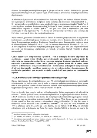 sistemas de encriptação multiplicou-se por N, já que deixou de existir a limitação do que era
mecanicamente exequível; em segundo lugar, a velocidade do processo de encriptação aumentou
drasticamente.

A informação é processada pelos computadores de forma digital, por meio de números binários.
Isto significa que a informação é expressa numa sequência de dois sinais, nomeadamente 0 e 1.
O 1 corresponde, no sentido físico, a uma tensão eléctrica ou a uma magnetização (“ligado”), o 0
à interrupção da tensão ou da magnetização (“desligado”). Neste contexto, acabou por se impor a
normalização segundo o sistema ASCII253, no qual cada letra é representada por uma
combinação de sete algarismos 0 e 1254. Assim, um texto assume o aspecto de uma sequência de
0 e 1, isto é, em vez de letras são encriptados números.

Neste contexto, podem ser utilizadas tanto as formas de transposição (troca) como as de permuta
(substituição). A substituição pode ocorrer, por exemplo, através da adição de uma chave sob a
forma de uma qualquer sequência de números. Segundo as regras da matemática binária, a soma
de números iguais é 0 (logo 0+0 = 0 e 1+1=0) e a soma de dois números diferentes é 1 (0+1=1).
A nova sequência de números encriptada gerada por adição é, por isso, uma sequência binária
que pode ser reprocessada digitalmente ou tornada novamente legível retirando a chave
acrescentada.

Com o recurso aos computadores é possível – com a utilização de fortes algoritmos de
encriptação – gerar textos cifrados que praticamente não oferecem nenhum ponto de
referência para uma criptanálise. Nesse caso, uma tentativa de desencriptação só pode ser
efectuada experimentando várias chaves possíveis. Quanto maior for a chave, tanto
maiores as hipóteses de este processo fracassar - mesmo com a utilização de computadores
de elevado desempenho - devido ao tempo para tal necessário. Assim, existem processos de
encriptação praticáveis que, segundo o estado actual da técnica, podem ser considerados
seguros.

11.2.4. Normalização e limitação premeditada da segurança
Devido à propagação dos computadores nos anos 70, a normalização dos sistemas de encriptação
tornou-se cada vez mais urgente, pois só assim as empresas poderiam comunicar de forma segura
com os seus parceiros comerciais sem terem de recorrer a um equipamento desproporcionado.
Os primeiros esforços neste sentido foram efectuados nos EUA.

Uma encriptação forte também pode ser utilizada para fins ilícitos ou por potenciais adversários
militares. Também pode dificultar, ou mesmo impossibilitar, a espionagem electrónica. Por isso,
a NSA insistiu na escolha de uma norma de encriptação suficientemente segura para o sector
económico mas que permitisse a desencriptação pela própria NSA, devido ao seu equipamento
técnico específico. Por esse motivo, a dimensão da chave foi limitada a 56 bits. Isto reduz o
número de chaves possíveis a 100 000 000 000 000 000255. De facto, em 23 de Novembro de
1976 a chamada cifra de Lucifer de Horst Feistel, na sua versão de 56 bits, foi adoptada
oficialmente sob a designação de Data Encryption Standard (DES) e durante um quarto de

253
    American Standard Code for Information Interchange.
254
    A = 1000001, B= 1000010, C= 1000011, D= 1000100, E = 1000101, etc.
255
    Este número, representado em termos binários, consiste em 56 algarismos 0 e 1. Vide a este propósito Singh,
Geheime Botschaften, Carl Hanser Verlag (1999), p. 303.

RR445599PT.doc                                    129                                         PE 305.391


                                                                                                            PT
 