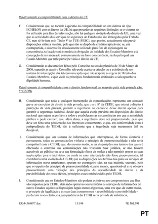Relativamente à compatibilidade com o direito da UE

F.   Considerando que, no tocante à questão da compatibilidade de um sistema do tipo
     ECHELON com o direito da UE, há que proceder às seguintes distinção: se o sistema só
     for utilizado para fins de informação, não há qualquer violação do direito da UE, uma vez
     que as actividades dos serviços de segurança do Estado não são abrangidas pelo Tratado
     CE, mas sê-lo-iam pelo Título V do TUE (PESC), que, porém, actualmente não prevê
     disposições sobre a matéria, pelo que não se dispõe de critérios aplicáveis; se, em
     contrapartida, o sistema for abusivamente utilizado para fins de espionagem da
     concorrência, tal acção será contrária à obrigação de lealdade dos Estados-Membros e à
     concepção de um mercado comum assente na livre concorrência, razão pela qual um
     Estado-Membro que nele participe viola o direito da CE,

G.   Considerando as declarações feitas pelo Conselho na sessão plenária de 30 de Março de
     2000, segundo as quais o Conselho não pode aceitar a criação ou a existência de um
     sistema de intercepção das telecomunicações que não respeite as regras de Direito dos
     Estados-Membros e que viole os princípios fundamentais destinados a salvaguardar a
     dignidade humana,

Relativamente à compatibilidade com o direito fundamental ao respeito pela vida privada (Art.
8º CEDH)


H.   Considerando que toda e qualquer intercepção de comunicações representa um atentado
     grave ao exercício do direito à vida privada; que o art. 8º da CEDH, que estatui o direito à
     protecção da vida privada, permite a ingerência no exercício desse direito apenas para
     garantir a segurança nacional, desde que aquela esteja prevista em disposições do direito
     nacional que sejam acessíveis a todos e estabeleçam as circunstâncias em que a autoridade
     pública a pode exercer; que, além disso, a ingerência deve ser proporcionada, pelo que
     deve ser feita uma ponderação dos interesses concorrentes, e que, em conformidade com a
     jurisprudência do TEDH, não é suficiente que a ingerência seja meramente útil ou
     desejável,

I.   Considerando que um sistema de informações que interceptasse, de forma aleatória e
     permanente, todas as comunicações violaria o princípio da proporcionalidade e não seria
     compatível com a CEDH; que, do mesmo modo, se as disposições nos termos das quais é
     efectuado o controlo das comunicações não tivessem base jurídica, se não fossem
     acessíveis ao público ou se a sua formulação fosse de molde a não permitir prever as suas
     implicações para o indivíduo, ou ainda se essa intercepção não fosse proporcionada, tal
     constituiria uma violação da CEDH; que as disposições nos termos das quais os serviços de
     informações norte-americanos operam no estrangeiro são, na sua maioria, secretas, pelo
     que o respeito do princípio da proporcionalidade é, pelo menos, questionável e se observa
     provavelmente uma violação dos princípios da acessibilidade do direito e da
     previsibilidade dos seus efeitos, princípios esses estabelecidos pelo TEDH,

J.   Considerando que os Estados-Membros não podem eximir-se aos compromissos que lhes
     são impostos pela CEDH, deixando operar no seu território os serviços de informações de
     outros Estados sujeitos a disposições legais menos rigorosas, uma vez que, de outro modo,
     o princípio da legalidade e as suas duas componentes - acessibilidade e previsibilidade -
     perderiam o seu efeito, e a jurisprudência do TEDH seria privada de substância,

RR445698PT.doc                            13/199                                  PE 305.391


                                                                                                PT
 