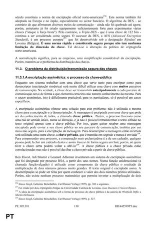 século constituiu a norma de encriptação oficial norte-americana256. Esta norma também foi
     adoptada na Europa e no Japão, especialmente no sector bancário. O algoritmo da DES – ao
     contrário do que afirmaram diversos meios de comunicação – ainda não foi quebrado até agora;
     porém, entretanto já foi criado equipamento suficientemente forte para experimentar várias
     chaves ("ataque à força bruta"). Pelo contrário, a Triple-DES - que é uma chave de 112 bits -
     continua a ser considerada como segura. O sucessor da DES, a AES (Advanced Encryption
     Standard), é um processo europeu257 que foi desenvolvido sob a designação Rijndael em
     Lovaina (Bélgica). É uma norma rápida e considerada segura porque não tem nenhuma
     limitação da dimensão da chave. Tal deve-se à alteração da política de criptografia
     norte-americana.

     A normalização significa, para as empresas, uma simplificação considerável da encriptação.
     Porém, mantém-se o problema da distribuição das chaves.

     11.3. O problema da distribuição/transmissão segura das chaves

     11.3.1.A encriptação assimétrica: o processo da chave-pública
     Enquanto um sistema trabalhar com uma chave que serve tanto para encriptar como para
     desencriptar (encriptação simétrica) será muito difícil utilizar essa chave com muitos parceiros
     de comunicação. Na verdade, a chave deve ser transmitida antecipadamente a cada parceiro de
     comunicação novo de forma a que elementos terceiros não tomem conhecimento da mesma. Para
     o sector económico, isto é dificilmente praticável; para os particulares, só é possível em casos
     específicos.

     A encriptação assimétrica oferece uma solução para este problema: não é utilizada a mesma
     chave para a encriptação e a desencriptação. A mensagem é encriptada com uma chave que pode
     ser do conhecimento de todos, a chamada chave pública. Porém, o processo funciona como
     uma rua de sentido único, numa só direcção, e já não é possível retransformar o texto cifrado no
     texto original apenas com a chave pública. Por isso, quem quiser receber uma mensagem
     encriptada pode enviar a sua chave pública ao seu parceiro de comunicação, também por um
     meio não seguro, para a encriptação da mensagem. Para desencriptar a mensagem então recebida
     será utilizada uma outra chave, a chave privada, que é mantida em segredo e nunca é enviada258.
     Para compreender este processo, a comparação mais esclarecedora é a de um cadeado: qualquer
     pessoa pode fechar um cadeado destes e assim trancar de forma segura um baú; porém, só quem
     tiver a chave certa poderá voltar a abri-lo259. A chave pública e a chave privada estão
     correlacionadas mas não é possível decifrar a chave privada a partir da chave pública.

     Ron Rivest, Adi Shamir e Leonard Adleman inventaram um sistema de encriptação assimétrico
     que foi designado por processo RSA, a partir dos seus nomes. Numa função unidireccional (a
     chamada função-alçapão) é utilizado como componente da chave pública o resultado da
     multiplicação de dois números primos muito grandes. O texto original é encriptado assim. A
     desencriptação só pode ser feita por quem conhecer o valor dos dois números primos utilizados.
     Porém, não existe nenhum processo matemático que permita inverter a multiplicação de dois

     256
         Simon Singh, Geheime Botschaften, Carl Hanser Verlag (1999), pp. 302 e seguintes.
     257
         Foi criado por dois criptógrafos belgas na Universidade Católica de Lovaina, Joan Daemen e Vincent Rijmen.
     258
         A ideia da encriptação assimétrica sob a forma de processo de chave pública é da autoria de Whitfield Diffie e
     Martin Hellmann.
     259
         Simon Singh, Geheime Botschaften, Carl Hanser Verlag (1999), p. 327.

     PE 305.391                                           130                                  RR445599PT.doc


PT
 