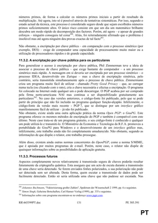 números primos, de forma a calcular os números primos iniciais a partir do resultado da
multiplicação. Até agora, isto só é possível através de tentativas sistemáticas. Por isso, segundo o
estado actual da técnica, este processo é considerado seguro desde que sejam escolhidos números
primos suficientemente altos. O único risco consiste em que um dia um matemático brilhante
descubra um modo rápido de decomposição dos factores. Porém, até agora – e apesar de grandes
esforços – ninguém conseguiu tal coisa260. Aliás, foi reiteradamente afirmado que o problema é
insolúvel mas até agora ninguém deu provas exactas de tal facto261.

Não obstante, a encriptação por chave pública – em comparação com o processo simétrico (por
exemplo, DES) – exige do computador uma capacidade de processamento muito maior ou a
utilização de processadores rápidos e de grande capacidade.

11.3.2. A encriptação por chave pública para os particulares
Para generalizar o acesso à encriptação por chave pública, Phil Zimmerman teve a ideia de
associar o processo de chave pública – que exige bastante do computador – a um processo
simétrico mais rápido. A mensagem em si deveria ser encriptada por um processo simétrico – o
processo IDEA, desenvolvido em Zurique – mas a chave de encriptação simétrica, pelo
contrário, seria transmitida simultaneamente após o processo de chave pública. Zimmermann
criou um programa muito fácil de utilizar - chamado Pretty Good Privacy – que, ao carregar
numa tecla (ou clicando com o rato), cria a chave necessária e efectua a encriptação. O programa
foi colocado na Internet onde qualquer um o pode descarregar. O PGP acabou por ser comprado
pela firma norte-americana NAI mas continua a ser disponibilizado gratuitamente aos
particulares262. No caso das versões anteriores, o código-fonte foi publicado, pelo que se pode
partir do princípio que não foi incluído no programa qualquer função-alçapão. Infelizmente, o
código-fonte da versão mais recente - PGP 7, que se distingue por um interface gráfico
manifestamente fácil de utilizar – já não foi publicado.
Não obstante, existe ainda uma outra aplicação prática da norma Open PGP: o GnuPG. Este
programa oferece os mesmos métodos de encriptação do PGP e também é compatível com este
último. Neste caso trata-se de um programa gratuito, o seu código-fonte é conhecido e qualquer
um pode utilizá-lo e transmiti-lo. O Ministério da Economia e Tecnologia da R.F.A. promoveu a
portabilidade do GnuPG para Windows e o desenvolvimento de um interface gráfico mas,
infelizmente, este trabalho ainda não foi completamente amadurecido. Não obstante, segundo as
informações de que dispõe o relator, este trabalho prossegue.

Além disso, existem ainda outras normas concorrentes do OpenPGP, como a norma S/MIME,
que é apoiada por muitos programas de e-mail. Porém, neste caso, o relator não dispõe de
quaisquer informações sobre as possibilidades de aplicação gratuita.

11.3.3. Processos futuros
Aspectos completamente novos relativamente à transmissão segura de chaves poderão resultar
futuramente da criptografia quântica. Esta assegura que um acto de escuta durante a transmissão
de uma chave seria detectado. Se forem enviados fotões polarizados, a sua polarização não pode
ser detectada sem ser alterada. Desta forma, quem escutar a transmissão de dados pode ser
facilmente detectado. Então só seria utilizada uma chave que não pudesse ser escutada. Nas


260
    Johannes Buchmann, "Faktorisierung großer Zahlen", Spektrum der Wissenschaft 2 1999, pp. 6 e seguintes.
261
    Simon Singh, Geheime Botschaften, Carl Hanser Verlag (1999), pp. 335 e seguintes.
262
    Informações sobre este programa encontram-se no endereço www.pgpi.com.

RR445599PT.doc                                     131                                         PE 305.391


                                                                                                              PT
 