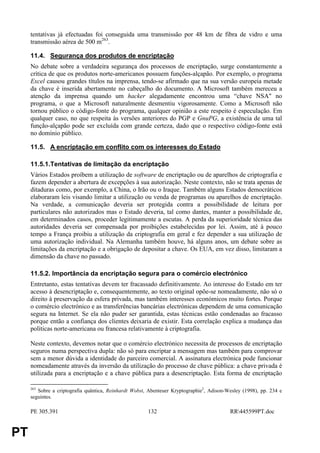 tentativas já efectuadas foi conseguida uma transmissão por 48 km de fibra de vidro e uma
     transmissão aérea de 500 m263.

     11.4. Segurança dos produtos de encriptação
     No debate sobre a verdadeira segurança dos processos de encriptação, surge constantemente a
     crítica de que os produtos norte-americanos possuem funções-alçapão. Por exemplo, o programa
     Excel causou grandes títulos na imprensa, tendo-se afirmado que na sua versão europeia metade
     da chave é inserida abertamente no cabeçalho do documento. A Microsoft também mereceu a
     atenção da imprensa quando um hacker alegadamente encontrou uma “chave NSA" no
     programa, o que a Microsoft naturalmente desmentiu vigorosamente. Como a Microsoft não
     tornou público o código-fonte do programa, qualquer opinião a este respeito é especulação. Em
     qualquer caso, no que respeita às versões anteriores do PGP e GnuPG, a existência de uma tal
     função-alçapão pode ser excluída com grande certeza, dado que o respectivo código-fonte está
     no domínio público.

     11.5. A encriptação em conflito com os interesses do Estado

     11.5.1.Tentativas de limitação da encriptação
     Vários Estados proíbem a utilização de software de encriptação ou de aparelhos de criptografia e
     fazem depender a abertura de excepções à sua autorização. Neste contexto, não se trata apenas de
     ditaduras como, por exemplo, a China, o Irão ou o Iraque. Também alguns Estados democráticos
     elaboraram leis visando limitar a utilização ou venda de programas ou aparelhos de encriptação.
     Na verdade, a comunicação deveria ser protegida contra a possibilidade de leitura por
     particulares não autorizados mas o Estado deveria, tal como dantes, manter a possibilidade de,
     em determinados casos, proceder legitimamente a escutas. A perda da superioridade técnica das
     autoridades deveria ser compensada por proibições estabelecidas por lei. Assim, até à pouco
     tempo a França proibiu a utilização da criptografia em geral e fez depender a sua utilização de
     uma autorização individual. Na Alemanha também houve, há alguns anos, um debate sobre as
     limitações da encriptação e a obrigação de depositar a chave. Os EUA, em vez disso, limitaram a
     dimensão da chave no passado.

     11.5.2. Importância da encriptação segura para o comércio electrónico
     Entretanto, estas tentativas devem ter fracassado definitivamente. Ao interesse do Estado em ter
     acesso à desencriptação e, consequentemente, ao texto original opõe-se nomeadamente, não só o
     direito à preservação da esfera privada, mas também interesses económicos muito fortes. Porque
     o comércio electrónico e as transferências bancárias electrónicas dependem de uma comunicação
     segura na Internet. Se ela não puder ser garantida, estas técnicas estão condenadas ao fracasso
     porque então a confiança dos clientes deixaria de existir. Esta correlação explica a mudança das
     políticas norte-americana ou francesa relativamente à criptografia.

     Neste contexto, devemos notar que o comércio electrónico necessita de processos de encriptação
     seguros numa perspectiva dupla: não só para encriptar a mensagem mas também para comprovar
     sem a menor dúvida a identidade do parceiro comercial. A assinatura electrónica pode funcionar
     nomeadamente através da inversão da utilização do processo de chave pública: a chave privada é
     utilizada para a encriptação e a chave pública para a desencriptação. Esta forma de encriptação

     263
        Sobre a criptografia quântica, Reinhardt Wobst, Abenteuer Kryptographie2, Adison-Wesley (1998), pp. 234 e
     seguintes.

     PE 305.391                                        132                                RR445599PT.doc


PT
 