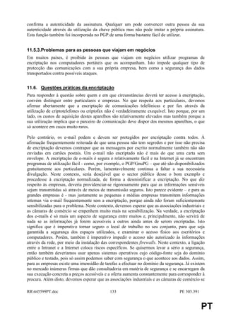 confirma a autenticidade da assinatura. Qualquer um pode convencer outra pessoa da sua
autenticidade através da utilização da chave pública mas não pode imitar a própria assinatura.
Esta função também foi incorporada no PGP de uma forma bastante fácil de utilizar.


11.5.3.Problemas para as pessoas que viajam em negócios
Em muitos países, é proibido às pessoas que viajam em negócios utilizar programas de
encriptação nos computadores portáteis que os acompanham. Isto impede qualquer tipo de
protecção das comunicações com a sua própria empresa, bem como a segurança dos dados
transportados contra possíveis ataques.


11.6. Questões práticas da encriptação
Para responder à questão sobre quem e em que circunstâncias deverá ter acesso à encriptação,
convém distinguir entre particulares e empresas. No que respeita aos particulares, devemos
afirmar abertamente que a encriptação de comunicações telefónicas e por fax através da
utilização de criptotelefones ou criptofax não é verdadeiramente exequível. Isto porque, por um
lado, os custos de aquisição destes aparelhos são relativamente elevados mas também porque a
sua utilização implica que o parceiro de comunicação deve dispor dos mesmos aparelhos, o que
só acontece em casos muito raros.

Pelo contrário, os e-mail podem e devem ser protegidos por encriptação contra todos. À
afirmação frequentemente reiterada de que uma pessoa não tem segredos e por isso não precisa
de encriptação devemos contrapor que as mensagens por escrito normalmente também não são
enviadas em cartões postais. Um e-mail não encriptado não é mais do que uma carta sem
envelope. A encriptação de e-mails é segura e relativamente fácil e na Internet já se encontram
programas de utilização fácil - como, por exemplo, o PGP/GnuPG – que até são disponibilizados
gratuitamente aos particulares. Porém, lamentavelmente continua a faltar a sua necessária
divulgação. Neste contexto, seria desejável que o sector público desse o bom exemplo e
procedesse à encriptação normalizada, de forma a desmistificar a encriptação. No que diz
respeito às empresas, deveria providenciar-se rigorosamente para que as informações sensíveis
sejam transmitidas só através de meios de transmissão seguros. Isto parece evidente – e para as
grandes empresas é - mas justamente as pequenas e médias empresas transmitem informações
internas via e-mail frequentemente sem a encriptação, porque ainda não foram suficientemente
sensibilizadas para o problema. Neste contexto, devemos esperar que as associações industriais e
as câmaras de comércio se empenhem muito mais na sensibilização. Na verdade, a encriptação
dos e-mails é só mais um aspecto de segurança entre muitos e, principalmente, não servirá de
nada se as informações já forem acessíveis a outros ainda antes de serem encriptadas. Isto
significa que é imperativo tornar seguro o local de trabalho no seu conjunto, para que seja
garantida a segurança dos espaços utilizados, e examinar o acesso físico aos escritórios e
computadores. Porém, também é imperativo impedir o acesso não autorizado às informações
através da rede, por meio da instalação das correspondentes firewalls. Neste contexto, a ligação
entre a Intranet e a Internet coloca riscos específicos. Se quisermos levar a sério a segurança,
então também deveríamos usar apenas sistemas operativos cujo código-fonte seja do domínio
público e testado, pois só assim podemos saber com segurança o que acontece aos dados. Assim,
para as empresas existe uma imensidão de tarefas a efectuar no domínio da segurança. Já existem
no mercado inúmeras firmas que dão consultadoria em matéria de segurança e se encarregam da
sua execução concreta a preços acessíveis e a oferta aumenta constantemente para corresponder à
procura. Além disto, devemos esperar que as associações industriais e as câmaras de comércio se

RR445599PT.doc                             133                                   PE 305.391


                                                                                               PT
 