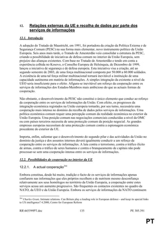 12.      Relações externas da UE e recolha de dados por parte dos
         serviços de informações
12.1. Introdução

A adopção do Tratado de Maastricht, em 1991, foi portadora da criação da Política Externa e de
Segurança Comum (PESC) na sua forma mais elementar, novo instrumento político da União
Europeia. Seis anos mais tarde, o Tratado de Amesterdão veio consolidar a estrutura da PESC,
criando a possibilidade de iniciativas de defesa comum no interior da União Europeia, sem
prejuízo das alianças existentes. Com base no Tratado de Amesterdão e tendo em conta a
experiência colhida no Kosovo, o Conselho Europeu de Helsínquia, de Dezembro de 1999,
lançou a iniciativa de segurança e de defesa europeia. Esta iniciativa visa a criação, até ao
segundo semestre de 2003, de uma força multinacional composta por 50.000 a 60.000 soldados.
A existência de uma tal força militar multinacional tornará inevitável a instituição de uma
capacidade autónoma em matéria de informações. A simples integração da existente a nível da
UEO seria insuficiente para o efeito. Afigura-se inevitável um reforço da cooperação entre os
serviços de informações dos Estados-Membros mais ambicioso do que as actuais formas de
cooperação.

Não obstante, o desenvolvimento da PESC não constitui o único elemento que conduz ao reforço
da cooperação entre os serviços de informações da União. Com efeito, os progressos da
integração económica registados na União europeia tornarão, por seu turno, necessária uma
cooperação mais intensa no domínio da recolha de dados pelos serviços de informações. Uma
política económica comum requer uma percepção comum da realidade económica no exterior da
União Europeia. Uma posição comum nas negociações comerciais conduzidas a nível da OMC
ou com países terceiros necessita de uma protecção comum da posição negocial. As grandes
empresas europeias necessitam de uma protecção comum contra a espionagem económica
procedente do exterior da UE.

Importa, enfim, salientar que o desenvolvimento do segundo pilar e das actividades da União no
domínio da justiça e dos assuntos internos deverá igualmente conduzir a um reforço da
cooperação entre os serviços de informações. A luta contra o terrorismo, contra o tráfico ilícito
de armas, contra o tráfico de seres humanos e contra o branqueamento de c apitais não pode
processar-se sem uma cooperação intensa entre os serviços de informações.

12.2. Possibilidades de cooperação no interior da UE

12.2.1.     A actual cooperação264

Embora constitua, desde há muito, tradição o facto de os serviços de informações apenas
confiarem nas informações que eles próprios recolhem e de nutrirem mesmo desconfiança
relativamente aos seus homólogos no território da União Europeia, a cooperação entre estes
serviços acusa um aumento progressivo. São frequentes os contactos existentes no quadro da
NATO, da UEO e da União Europeia. Embora os serviços de informações da NATO continuem

264
   Charles Grant, Intimate relations. Can Britain play a leading role in European defence - and keep its special links
to US intelligence? 4.2000, Centre for European Reform


RR445599PT.doc                                        135                                           PE 305.391


                                                                                                                   PT
 