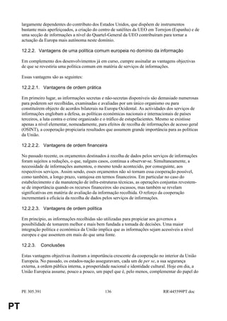 largamente dependentes do contributo dos Estados Unidos, que dispõem de instrumentos
     bastante mais aperfeiçoados, a criação do centro de satélites da UEO em Torrejon (Espanha) e de
     uma secção de informações a nível do Quartel-General da UEO contribuíram para tornar a
     actuação da Europa mais autónoma neste domínio.

     12.2.2. Vantagens de uma política comum europeia no domínio da informação

     Em complemento dos desenvolvimentos já em curso, cumpre assinalar as vantagens objectivas
     de que se revestiria uma política comum em matéria de serviços de informações.

     Essas vantagens são as seguintes:

     12.2.2.1. Vantagens de ordem prática

     Em primeiro lugar, as informações secretas e não-secretas disponíveis são demasiado numerosas
     para poderem ser recolhidas, examinadas e avaliadas por um único organismo ou para
     constituírem objecto de acordos bilaterais na Europa Ocidental. As actividades dos serviços de
     informações englobam a defesa, as políticas económicas nacionais e internacionais de países
     terceiros, a luta contra o crime organizado e o tráfico de estupefacientes. Mesmo se existisse
     apenas a nível elementar, nomeadamente, para efeitos de recolha de informações de acesso geral
     (OSINT), a cooperação propiciaria resultados que assumem grande importância para as políticas
     da União.

     12.2.2.2. Vantagens de ordem financeira

     No passado recente, os orçamentos destinados à recolha de dados pelos serviços de informações
     foram sujeitos a reduções, o que, nalguns casos, continua a observar-se. Simultaneamente, a
     necessidade de informações aumentou, o mesmo tendo acontecido, por conseguinte, aos
     respectivos serviços. Assim sendo, esses orçamentos não só tornam essa cooperação possível,
     como também, a longo prazo, vantajosa em termos financeiros. Em particular no caso do
     estabelecimento e da manutenção de infra-estruturas técnicas, as operações conjuntas revestem-
     se de importância quando os recursos financeiros são escassos, mas também se revelam
     significativas em matéria de avaliação da informação recolhida. O reforço da cooperação
     incrementará a eficácia da recolha de dados pelos serviços de informações.

     12.2.2.3. Vantagens de ordem política

     Em princípio, as informações recolhidas são utilizadas para propiciar aos governos a
     possibilidade de tomarem melhor e mais bem fundada a tomada de decisões. Uma maior
     integração política e económica da União implica que as informações sejam acessíveis a nível
     europeu e que assentem em mais do que uma fonte.

     12.2.3.   Conclusões

     Estas vantagens objectivas ilustram a importância crescente da cooperação no interior da União
     Europeia. No passado, os estados-nação asseguravam, cada um de per se, a sua segurança
     externa, a ordem pública interna, a prosperidade nacional e identidade cultural. Hoje em dia, a
     União Europeia assume, pouco a pouco, um papel que é, pelo menos, complementar do papel do



     PE 305.391                                  136                             RR445599PT.doc


PT
 