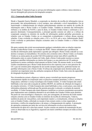 Estado-Nação. É impossível que os serviços de informações sejam o último e único domínio a
não ser abrangido pelo processo da integração europeia.

12.3. Cooperação além União Europeia

Desde a Segunda Guerra Mundial, a cooperação no domínio da recolha de informações tem-se
processado, não primordialmente a nível europeu, mas sobretudo a nível transatlântico. Foi já
mencionado o estabelecimento de relações particularmente estreitas em matéria de recolha de
informações entre o Reino Unido e os Estados Unidos. Também no domínio das informações
militares e no âmbito da NATO, e para lá deste, os Estados Unidos foram e continuam a ser o
parceiro dominante. Consequentemente, a principal questão consiste em saber se o reforço da
cooperação europeia no domínio da recolha de informações poderá perturbar gravemente as
relações com os Estados Unidos ou se comportará eventualmente o reforço dessas mesmas
relações. Como evoluirão as relações entre a UE e os EUA sob a nova Administração Bush?
Como evoluirão as particulares relações existentes entre os Estados Unidos e o Reino Unido
neste contexto?

Há quem sustente não existir necessariamente qualquer contradição entre as relações especiais
Estados Unidos/Reino Unido e a evolução das PESC. Outros entendem que o problema da
recolha de informações pode representar a questão que obrigará o Reino Unido a decidir se o seu
destino é europeu ou transatlântico. Os estreitos elos existentes entre o Reino Unido e os Estados
Unidos (e as outras partes do acordo UK/USA) poderiam tornar mais difícil a partilha de
informações entre os outros Estados da União, dado o Reino Unido poder mostrar-se menos
propenso a partilhar informações no interior da Europa e os seus parceiros da UE poderem
manifestar-se menos confiantes relativamente ao Reino Unido. Do mesmo modo, se os Estados
Unidos considerarem que o Reino Unido desenvolveu elos especiais com os seus parceiros da
UE e que tal constitui parte integrante de um acordo europeu específico, poderiam hesitar em
partilhar informações com o Reino Unido. O reforço da cooperação neste domínio pode, pois,
constituir um importante teste das ambições europeias do Reino Unido, bem como da capacidade
de integração da própria União.

Nas circunstâncias actuais, afigura-se, todavia, pouco verosímil que mesmo progressos
extremamente rápidos na cooperação entre os parceiros europeus permitam, a curto e, mesmo, a
longo prazo, substituir o avanço tecnológico dos Estados Unidos. A União Europeia não estará
habilitada a criar uma rede avançada de satélites SIGINT, de satélites de obtenção de imagens e
de estações terrestres. A União Europeia não estará habilitada a criar, a curto prazo, uma rede de
informática altamente sofisticada que lhe permita proceder à selecção e avaliação do material
recolhido. A União Europeia não estará disposta a mobilizar os recursos orçamentais necessários
para implementar uma verdadeira alternativa às actividades dos Estados Unidos neste domínio.
Do ponto de vista tecnológico e financeiro, seria, por conseguinte, do interesse da União manter
relações estreitas com os Estados Unidos no domínio da recolha de informações. Todavia,
também do ponto de vista político, será importante manter e, eventualmente, reforçar as relações
com os Estados Unidos, sobretudo no tocante à luta comum contra o crime organizado, o
terrorismo, o tráfico de estupefacientes e de armas e o branqueamento de capitais. A promoção
de operações conjuntas por parte dos serviços de informações revela-se necessária como
instrumento de apoio de a uma luta comum. Acções comuns em matéria de manutenção da paz,
como as observadas na ex-Jugoslávia, requerem um maior contributo europeu em todas as áreas
de acção.


RR445599PT.doc                               137                                   PE 305.391


                                                                                                 PT
 