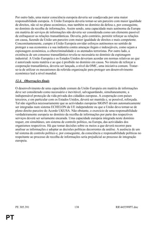 Por outro lado, uma maior consciência europeia deveria ser coadjuvada por uma maior
     responsabilidade europeia. A União Europeia deveria tornar-se um parceiro com maior igualdade
     de direitos, não só no plano económico, mas também no domínio da defesa e, por conseguinte,
     no domínio da recolha de informações. Assim sendo, uma capacidade mais autónoma da Europa
     em matéria de serviços de informações não deveria ser considerada como um elemento passível
     de enfraquecer as relações transatlânticas. Deveria, pelo contrário, permitir reforçar as relações
     em causa, fazendo da União um parceiro com maior igualdade de direitos e mais competente.
     Concomitantemente, cumpre à União Europeia envidar esforços autónomos no sentido de
     proteger a sua economia e a sua indústria contra ameaças ilegais e indesejáveis, como sejam a
     espionagem económica, a cibercriminalidade e os atentados terroristas. Por outro lado, a
     existência de um consenso transatlântico revela-se necessária no domínio da espionagem
     industrial. A União Europeia e os Estados Unidos deveriam acordar em normas relativas ao que
     é autorizado nesta matéria e ao que é proibido no domínio em causa. No intuito de reforçar a
     cooperação transatlântica, deveria ser lançada, a nível da OMC, uma iniciativa comum. Tratar-
     se-ia de utilizar os mecanismos da referida organização para proteger um desenvolvimento
     económico leal a nível mundial.

     12.4. Observações finais

     O desenvolvimento de uma capacidade comum da União Europeia em matéria de informações
     deve ser considerado como necessário e inevitável, salvaguardando, simultaneamente, a
     indispensável protecção da vida privada dos cidadãos europeus. A cooperação com países
     terceiros, e em particular com os Estados Unidos, deverá ser mantida e, se possível, reforçada.
     Tal não significa necessariamente que as actividades europeias SIGINT devam automaticamente
     ser integradas num sistema ECHELON da UE independente ou que a União deva tornar-se de
     pleno direito parceiro do Acordo UKUSA. Não obstante, o exercício de uma responsabilidade
     verdadeiramente europeia no domínio da recolha de informações por parte dos respectivos
     serviços deverá ser seriamente encarada. Uma capacidade europeia integrada neste domínio
     requer, em simultâneo, um sistema de controlo político, na Europa, das actividades dos
     organismos respectivos. Há que tomar decisões sobre os meios a que deverá recorrer para
     analisar as informações e adoptar as decisões políticas decorrentes da análise. A ausência de um
     tal sistema de controlo político e, por conseguinte, da consciência e responsabilidade políticas no
     respeitante ao processo de recolha de informações seria prejudicial ao processo de integração
     europeia.




     PE 305.391                                    138                              RR445599PT.doc


PT
 