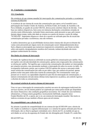 13. Conclusões e recomendações

13.1. Conclusões

Da existência de um sistema mundial de intercepção das comunicações privadas e económicas
(sistema ECHELON)
A existência de um sistema de escuta das comunicações que opera a nível mundial com a
participação dos Estados Unidos da América, do Reino Unido, do Canadá, da Austrália e da
Nova Zelândia, no quadro do acordo UKUSA, deixou já de constituir objecto de dúvidas. Com
base nos indícios disponíveis, bem como em inúmeras declarações coincidentes oriundas de
círculos muito diferenciados, incluindo fontes americanas, pode presumir-se que, pelo menos
durante algum tempo, tenha sido dado ao sistema ou a partes do mesmo o nome de código
"ECHELON". Importante afigura-se o facto de o mesmo ser utilizado para fins de escuta das
comunicações privadas e económicas, mas não militares.

A análise demonstrou que as possibilidades técnicas deste sistema não são provavelmente tão
vastas como presumido por alguns meios de comunicação social. Independentemente desse
facto, afigura-se preocupante que numerosos responsáveis comunitários, que foram ouvidos
sobre esta matéria, designadamente membros da Comissão, tenham declarado não terem
qualquer conhecimento do sistema.

Dos limites do sistema de intercepção

O sistema de vigilância baseia-se sobretudo na escuta global de comunicações por satélite. Ora,
em regiões com elevada densidade de comunicações, apenas uma exígua parte das comunicações
se efectua por satélite. Tal significa que a maioria das comunicações não podem ser interceptadas
por estações terrestres, mas unicamente mediante a intercepção de cabos ou escuta via rádio. As
averiguações indicaram, porém, que os países UKUSA apenas têm acesso a uma parte ainda
muito restrita das comunicações por cabo ou por rádio e que, por carência de pessoal, apenas
podem avaliar uma parte ainda mais restrita da comunicação. Por extremamente vastos que
possam ser os meios e as capacidades disponíveis para fins de intercepção de comunicações, o
número extremamente elevado destas últimas torna impossível, na prática, um controlo rigoroso
e absoluto de todas as comunicações.

Da eventual existência de outros sistemas de intercepção

Uma vez que a intercepção de comunicações constitui um meio de espionagem tradicional dos
serviços secretos, um tal sistema poderia ser explorado por outros países desde que disponham
dos meios financeiros e das condições geográficas necessárias. Em virtude dos seus territórios
ultramarinos, a França estaria geográfica e tecnicamente habilitada, enquanto único
Estado-Membro da UE, a operar, por si só, um sistema de intercepção mundial. São muito os
indícios existentes de que também a Rússia opera um tal sistema.

Da compatibilidade com o direito da UE

No atinente à questão da compatibilidade de um sistema do tipo ECHELON com o direito da
UE, impõe-se estabelecer a seguinte diferenciação: se o sistema for apenas utilizado para fins de
informação, não se observa qualquer contradição com o direito da UE, na medida em que as
actividades ao serviço da segurança do Estado não são abrangidas pelo Tratado CE, sendo-lhes

RR445599PT.doc                              139                                    PE 305.391


                                                                                                 PT
 