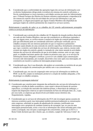 K.   Considerando que a conformidade das operações legais dos serviços de informações com
          os direitos fundamentais obriga ainda à existência de sistemas de controlo suficientes, a
          fim de contrabalançar os riscos inerentes a actividades secretas por parte da Administração;
          que o Tribunal Europeu dos Direitos do Homem salientou expressamente a importância de
          um sistema de controlo eficaz da actividade dos serviços de informações e que, por
          conseguinte, se afigura preocupante que alguns Estados-Membros não disponham de
          quaisquer órgãos de controlo parlamentar dos respectivos serviços secretos,

     Relativamente à questão de saber se os cidadãos da UE estarão suficientemente protegidos
     contra os serviços de informações


     L.   Considerando que a protecção dos cidadãos da UE depende da situação jurídica observada
          em cada um dos Estados-Membros, mas que são consideráveis as diferenças registadas e
          que, em alguns casos, se verifica mesmo a ausência de órgãos de controlo parlamentares,
          pelo que dificilmente pode ser considerada suficiente a protecção verificada; que os
          cidadãos europeus têm um interesse particular em que os respectivos parlamentos
          nacionais sejam dotados de uma comissão de controlo específica, formalmente estruturada,
          que vigie e controle a actividade dos serviços de informações; que, todavia, mesmo onde
          existem tais órgãos de controlo, grande é a tentação de votar maior atenção às actividades
          internas dos serviços de informações do que às actividades externas, uma vez que, regra
          geral, os cidadãos nacionais apenas são visados no primeiro caso; que, se os serviços de
          informações fossem obrigados a notificar a posteriori um cidadão cujas comunicações
          tivessem sido interceptadas, por exemplo, decorridos cinco anos após essa intercepção, tal
          constituíria um incentivo à prática de intercepção proporcionada,

     M.   Considerando que, face à sua dimensão, não podem ser construídas no território de um país
          estações de recepção de comunicações por satélite sem o seu consentimento,

     N.   Considerando que, em caso de cooperação entre serviços de informações no âmbito da
          PESC ou da JAI, cumpre às instituições promover a criação de medidas adequadas, a fim
          de proteger os cidadãos europeus,

     Relativamente à espionagem industrial

     O. Considerando que constitui parte integrante das atribuições dos serviços de informações no
        estrangeiro a recolha de dados económicos, como sejam o desenvolvimento de sectores
        específicos, a evolução dos mercados das matérias-primas, a observância de embargos, o
        respeito das disposições relativas ao aprovisionamento de bens de utilização dual, etc., e que,
        por essa razão, as empresas que desenvolvem actividades nesses domínios são,
        frequentemente, vigiadas,

     P. Considerando que os serviços de informações dos EUA não investigam apenas assuntos de
        interesse económico geral, mas interceptam também pormenorizadamente as comunicações
        entre empresas, sobretudo no quadro da adjudicação de contratos, justificando essa
        intercepção com o propósito de combater tentativas de corrupção; que, no caso de uma
        intercepção pormenorizada, existe o risco de as informações não serem utilizadas para a luta
        contra a corrupção, mas sim para a espionagem dos concorrentes, ainda que os EUA e o
        Reino Unido declarem que não o fazem; que, no entanto, o papel do 'Advocacy Center' do


     PE 305.391                                  14/199                            RR445698PT.doc


PT
 