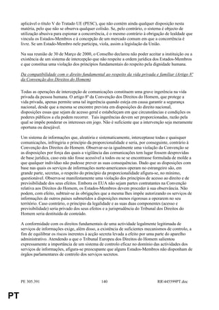 aplicável o título V do Tratado UE (PESC), que não contém ainda qualquer disposição nesta
     matéria, pelo que não se observa qualquer colisão. Se, pelo contrário, o sistema é objecto de
     utilização abusiva para espionar a concorrência, é o mesmo contrário à obrigação de lealdade que
     vincula os Estados-Membros e à concepção de um mercado comum em que a concorrência é
     livre. Se um Estado-Membro nele participa, viola, assim a legislação da União.

     Na sua reunião de 30 de Março de 2000, o Conselho declarou não poder aceitar a instituição ou a
     existência de um sistema de intercepção que não respeite a ordem jurídica dos Estados-Membros
     e que constitua uma violação dos princípios fundamentais do respeito pela dignidade humana.

     Da compatibilidade com o direito fundamental ao respeito da vida privada e familiar (Artigo 8º
     da Convenção dos Direitos do Homem)

     Todas as operações de intercepção de comunicações constituem uma grave ingerência na vida
     privada da pessoa humana. O artigo 8º da Convenção dos Direitos do Homem, que protege a
     vida privada, apenas permite uma tal ingerência quando esteja em causa garantir a segurança
     nacional, desde que a mesma se encontre prevista em disposições do direito nacional,
     disposições essas que sejam de acesso geral e estabeleçam em que circunstâncias e condições os
     poderes públicos a ela podem recorrer. Tais ingerências devem ser proporcionadas, razão pela
     qual se impõe ponderar os interesses em jogo. Não é suficiente que a intervenção seja meramente
     oportuna ou desejável.

     Um sistema de informações que, aleatória e sistematicamente, interceptasse todas e quaisquer
     comunicações, infringiria o princípio da proporcionalidade e seria, por conseguinte, contrário à
     Convenção dos Direitos do Homem. Observar-se-ia igualmente uma violação da Convenção se
     as disposições por força das quais a vigilância das comunicações tem lugar fossem desprovidas
     de base jurídica, caso esta não fosse acessível a todos ou se se encontrasse formulada de molde a
     que qualquer indivíduo não pudesse prever as suas consequências. Dado que as disposições com
     base nas quais os serviços de informações norte-americanos operam no estrangeiro são, em
     grande parte, secretas, o respeito do princípio da proporcionalidade afigura-se, no mínimo,
     questionável. Observa-se manifestamente uma violação dos princípios de acesso ao direito e de
     previsibilidade dos seus efeitos. Embora os EUA não sejam partes contratantes na Convenção
     relativa aos Direitos do Homem, os Estados-Membros devem proceder à sua observância. Não
     podem, com efeito, subtrair-se às obrigações que a mesma lhes impõe autorizando os serviços de
     informações de outros países submetidos a disposições menos rigorosas a operarem no seu
     território. Caso contrário, o princípio da legalidade e as suas duas componentes (acesso e
     previsibilidade) seria privado dos seus efeitos e a jurisprudência do Tribunal dos Direitos do
     Homem seria destituída de conteúdo.

     A conformidade com os direitos fundamentais de uma actividade legalmente legitimada de
     serviços de informações exige, além disso, a existência de suficientes mecanismos de controlo, a
     fim de equilibrar os riscos inerentes à acção secreta levada a efeito por uma parte do aparelho
     administrativo. Atendendo a que o Tribunal Europeu dos Direitos do Homem salientou
     expressamente a importância de um sistema de controlo eficaz no domínio das actividades dos
     serviços de informações, afigura-se preocupante que alguns Estados-Membros não disponham de
     órgãos parlamentares de controlo dos serviços secretos.




     PE 305.391                                   140                             RR445599PT.doc


PT
 