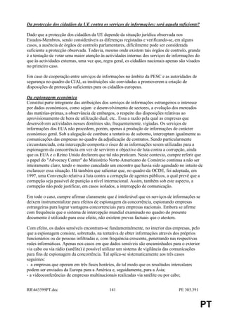 Da protecção dos cidadãos da UE contra os serviços de informações: será aquela suficiente?

Dado que a protecção dos cidadãos da UE depende da situação jurídica observada nos
Estados-Membros, sendo consideráveis as diferenças registadas e verificando-se, em alguns
casos, a ausência de órgãos de controlo parlamentares, dificilmente pode ser considerada
suficiente a protecção observada. Todavia, mesmo onde existem tais órgãos de controlo, grande
é a tentação de votar uma maior atenção às actividades internas dos serviços de informações do
que às actividades externas, uma vez que, regra geral, os cidadãos nacionais apenas são visados
no primeiro caso.

Em caso de cooperação entre serviços de informações no âmbito da PESC e as autoridades de
segurança no quadro da CJAI, as instituições são convidadas a promoverem a criação de
disposições de protecção suficientes para os cidadãos europeus.

Da espionagem económica
Constitui parte integrante das atribuições dos serviços de informações estrangeiros o interesse
por dados económicos, como sejam e desenvolvimento de sectores, a evolução dos mercados
das matérias-primas, a observância de embargos, o respeito das disposições relativas ao
aprovisionamento de bens de utilização dual, etc.. Essa a razão pela qual as empresas que
desenvolvem actividades nesses domínios são, frequentemente, vigiadas. Os serviços de
informações dos EUA não procedem, porém, apenas à produção de informações de carácter
económico geral. Sob a alegação de combate a tentativas de suborno, interceptam igualmente as
comunicações das empresas no quadro da adjudicação de contratos. Sendo particularmente
circunstanciada, esta intercepção comporta o risco de as informações serem utilizadas para a
espionagem da concorrência em vez de servirem o objectivo de luta contra a corrupção, ainda
que os EUA e o Reino Unido declarem que tal não praticam. Neste contexto, cumpre referir que
o papel do "Advocacy Center" do Ministério Norte-Americano do Comércio continua a não ser
inteiramente claro, tendo o mesmo cancelado um encontro que havia sido agendado no intuito de
esclarecer essa situação. Há também que salientar que, no quadro da OCDE, foi adoptada, em
1997, uma Convenção relativa à luta contra a corrupção de agentes públicos, a qual prevê que a
corrupção seja passível de punição a nível internacional. Assim, também sob este aspecto, a
corrupção não pode justificar, em casos isolados, a intercepção de comunicação.

Em todo o caso, cumpre afirmar claramente que é intolerável que os serviços de informações se
deixem instrumentalizar para efeitos de espionagem da concorrência, espionando empresas
estrangeiras para lograr vantagens concorrenciais para empresas nacionais. Embora se afirme
com frequência que o sistema de intercepção mundial examinado no quadro do presente
documento é utilizado para esse efeito, não existem provas factuais que o atestem.

Com efeito, os dados sensíveis encontram-se fundamentalmente, no interior das empresas, pelo
que a espionagem consiste, sobretudo, na tentativa de obter informações através dos próprios
funcionários ou de pessoas infiltradas e, com frequência crescente, penetrando nas respectivas
redes informáticas. Apenas nos casos em que dados sensíveis são encaminhados para o exterior
via cabo ou via rádio (satélite) é possível utilizar um sistema de vigilância das comunicações
para fins de espionagem da concorrência. Tal aplica-se sistematicamente aos três casos
seguintes:
- a empresas que operam em três fusos horários, de tal modo que os resultados intercalares
podem ser enviados da Europa para a América e, seguidamente, para a Ásia;
- a videoconferências de empresas multinacionais realizadas via satélite ou por cabo;


RR445599PT.doc                              141                                   PE 305.391


                                                                                                 PT
 