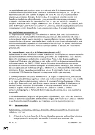 - a negociações de contratos importantes in loco (construção de infra-estruturas ou de
     infra-estruturas de telecomunicações, construção de sistemas de transporte, etc.) em que são
     necessários contactos com a central da empresa em causa. No caso das pequenas e médias
     empresas, a consciência do risco e da necessidade de segurança é, lamentavelmente, com
     frequência, insuficiente, não sendo muitas vezes reconhecidos os riscos de espionagem
     económica e de intercepção das comunicações. Uma vez que, nas Instituições europeias (à
     excepção do Banco Central Europeu, da Direcção-Geral "Relações Externas" do Conselho, bem
     como da Direcção-Geral "Relações Externas" da Comissão), a sensibilização para as questões de
     segurança nem sempre é manifesta, observa-se uma necessidade de actuação imediata.

     Das possibilidades de autoprotecção
     As empresas devem proteger todo o seu ambiente de trabalho, bem como todos os meios de
     comunicação que sirvam para transmitir informações sensíveis. São em número suficiente os
     sistemas de encriptação seguros existentes a preços módicos no mercado europeu. Também as
     pessoas singulares devem ser incentivadas à encriptação do respectivo correio electrónico, uma
     vez que um correio não criptado equivale a uma carta sem envelope. Na Internet, encontram-se
     sistemas relativamente conviviais, postos à disposição de todas as pessoas, por vezes mesmo
     gratuitamente.

     Da cooperação entre os serviços de informações existentes na UE
     Em Dezembro de 1999, o Conselho Europeu de Helsínquia decidiu promover o desenvolvimento
     de estruturas militares europeias mais eficazes, por forma a dar cumprimento a toda a panóplia
     de missões estabelecidas em Petersberg no contexto da PESC. A bem da consecução deste
     objectivo, a UE deveria estar habilitada, o mais tardar em 2003, a destacar rapidamente forças
     militares compostas por 50.000 a 60.000 pessoas dotadas de autonomia e das capacidades
     necessárias em matéria de comando de tropas e de reconhecimento estratégico, bem como das
     devidas capacidades em matéria de serviço de informações. As primeiras medidas tendentes à
     constituição de tais capacidades em matéria de serviço de informações foram já empreendidas
     no quadro da UEO, bem como do comité permanente de política e de segurança.

     A cooperação entre os serviços de informações da UE afigura-se imprescindível, uma vez que,
     por um lado, uma política de segurança comum que excluísse os serviços secretos seria absurda
     e, por outro, tal comportaria inúmeras vantagens de ordem profissional, financeira e política,
     sendo, além disso, conforme à ideia de uma parceria assente na igualdade de direitos com os
     Estados Unidos e susceptível de reunir todos os Estados-Membros no seio de um sistema
     instituído na plena observância da Convenção dos Direitos do Homem. O controlo
     correspondente por parte do Parlamento Europeu deverá, obviamente, nesse caso encontrar-se
     assegurado.

     O Parlamento Europeu propõe-se dar aplicação ao Regulamento (CE) nº 1049/2001 relativo ao
     acesso do público aos documentos do Parlamento Europeu, do Conselho e da Comissão e adaptar
     o seu Regimento em conformidade no que respeita ao acesso a documentos sensíveis.

     13.2. Recomendações

     Relativamente à conclusão e à alteração de acordos internacionais sobre a protecção dos
     cidadãos e empresas

     1.   O Secretário-Geral do Conselho da Europa é instado a apresentar ao Comité de Ministros
          uma proposta sobre a adaptação, aos métodos de comunicação modernos e às

     PE 305.391                                   142                            RR445599PT.doc


PT
 