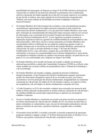 possibilidades de intercepção, do disposto no artigo 8º da CEDH referente à protecção da
     vida privada, no âmbito de um protocolo adicional ou juntamente com as disposições
     relativas à protecção dos dados aquando da revisão da Convenção respectiva, na condição
     de que tal não se traduza, nem numa redução do nível de protecção assegurado pelo
     Tribunal, nem numa redução da flexibilidade necessária à adaptação a ulteriores
     desenvolvimentos.

2.   Os Estados-Membros da União Europeia são exortados a criar uma plataforma europeia,
     constituída por representantes dos órgãos nacionais responsáveis pelo controlo da
     observância dos direitos fundamentais e civis por parte dos Estados-Membros, bem como
     pela verificação da consentaneidade das disposições legais nacionais relativas aos serviços
     de informações com o enunciado da Convenção Europeia dos Direitos do Homem e a
     Carta dos Direitos Fundamentais da UE. A esse organismo incumbirá examinar as
     disposições legislativas relativas à garantia de confidencialidade da correspondência e das
     telecomunicações. Além disso, deverá o mesmo apresentar aos Estados-Membros uma
     recomendação relativa à elaboração de um código de conduta que garanta a todos os
     cidadãos europeus que se encontrem no território dos Estados-Membros a protecção da
     vida privada, tal como se encontra definida no artigo 7º da Carta dos Direitos
     Fundamentais da UE, e que, além disso, assegure que a actividade dos serviços de
     informações se processe em consentaneidade com os direitos fundamentais e, dessa forma,
     corresponda às condições referidas no capítulo 8 do presente relatório, em particular no seu
     ponto 8.3.4, em conformidade com o disposto no artigo 8º da CEDH.

3.   Os Estados-Membros do Conselho da Europa são instados a adoptar um protocolo
     adicional que possibilite a adesão das Comunidades Europeias à CEDH ou a reflectir sobre
     outras medidas que excluam conflitos na jurisprudência entre o Tribunal de Estrasburgo e
     o do Luxemburgo.

4.   Os Estados-Membros são instados a adoptar, aquando da próxima Conferência
     Intergovernamental, a Carta Europeia dos Direitos Fundamentais enquanto instrumento
     jurídico de observância obrigatória e passível de ser invocado em juízo, por forma a
     incrementar o nível de protecção dos direitos fundamentais, designadamente no respeitante
     à protecção da vida privada. Os órgãos da UE são instados a aplicar, na respectiva esfera
     de competências e de actividades, os direitos fundamentais constantes da Carta.

5.   A União Europeia e os EUA são exortados a adoptar uma convenção nos termos da qual
     ambas as Partes aplicarão reciprocamente as normas relativas à protecção da vida privada e
     da confidencialidade da comunicação empresarial que se aplicam aos seus próprios
     cidadãos e empresas.

6.   Exorta os Estados-Membros a concluirem um acordo com países terceiros na perspectiva
     do reforço da protecção da vida privada dos cidadãos da UE, nos termos do qual todas as
     partes contratantes se comprometam a que, em caso de intercepção praticada por uma das
     partes no território de uma outra, a primeira informará a segunda sobre as medidas
     previstas.

7.   O Secretário-Geral da ONU é exortado a incumbir a comissão responsável de apresentar
     propostas tendentes a adaptar o artigo 17º do Pacto Internacional sobre os Direitos Civis e
     Políticos, que garante a protecção da vida privada, ao progresso técnico.



RR445599PT.doc                              143                                   PE 305.391


                                                                                                PT
 