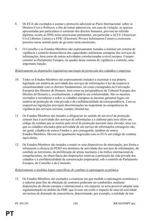 8.    Os EUA são exortados a assinar o protocolo adicional ao Pacto Internacional sobre os
           Direitos Civis e Políticos, a fim de tornar admissíveis, em caso de violação, as queixas
           apresentadas por particulares à comissão dos direitos humanos, prevista no referido
           diploma; exorta as ONG norte-americanas pertinentes, em particular a ACLU (American
           Civil Liberties Union) e a EPIC (Electronic Privacy Information Center) a exercerem
           pressões nesse sentido junto do governo norte-americano.

     9.    O Conselho e os Estados-Membros são expressamente instados a instituir um sistema de
           vigilância e controlo democráticos das capacidades autónomas europeias dos serviços de
           informações, bem como de outras actividades correlacionadas a nível europeu. Cumpre
           cometer ao Parlamento Europeu, no quadro desse sistema de vigilância e controlo, uma
           importante função.

     Relativamente às disposições legislativas nacionais de protecção dos cidadãos e empresas

     10.   Todos os Estados-Membros são expressamente instados a examinar a sua própria
           legislação em matéria de actividade dos serviços de informações à luz da respectiva
           consentaneidade com os direitos fundamentais, tal como consagrados na Convenção
           Europeia dos Direitos do Homem, bem como na jurisprudência do Tribunal Europeu dos
           Direitos do Homem e, eventualmente, a adaptá-la em conformidade. São os mesmos
           exortados a reconhecer a todos os cidadãos europeus as mesmas garantias legais em
           matéria de protecção da vida privada e de confidencialidade da correspondência. Caso as
           respectivas legislações prevejam discriminações no respeitante às competências de
           vigilância dos serviços secretos, cumpre eliminá-las.

     11.   Os Estados-Membros são instados a diligenciar no sentido de um nível de protecção
           comum face à actividade dos serviços de informações e a elaborar para esse efeito um
           código de conduta que se norteie pelo nível de protecção nacional mais elevado, uma vez
           que os cidadãos afectados pela actividade de um serviço de informações estrangeiro são,
           em geral, cidadãos de outros Estados e, por conseguinte, também de outros
           Estados-Membros. Deverá ser igualmente negociado com os EUA um código de conduta
           equivalente.

     12.   Os Estados-Membros são instados a reunir os seus dispositivos de intercepção, por forma a
           reforçarem a eficácia da PESD nos domínios de actividade dos serviços de informações, do
           combate ao terrorismo, da proliferação de armas nucleares e do tráfico internacional de
           estupefacientes, na observância das disposições relativas à protecção da vida privada dos
           cidadãos e à confidencialidade da comunicação empresarial, sob o controlo do Parlamento
           Europeu, do Conselho e da Comissão.

     Relativamente a medidas legais específicas de combate à espionagem económica

     13.   Os Estados-Membros são exortados a examinar em que medida a espionagem económica e
           o suborno para fins de obtenção de contratos poderiam ser combatidos mediante
           disposições do direito europeu e internacional e, em especial, se seria possível adoptar uma
           regulamentação no âmbito da OMC que tivesse em conta o impacto de uma tal actividade
           em termos de distorção da concorrência, determinando, por exemplo, a nulidade de tais


     PE 305.391                                    144                             RR445599PT.doc


PT
 