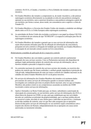 contratos. Os EUA, o Canadá, a Austrália e a Nova Zelândia são instados a participar esta
      iniciativa.

14.   Os Estados-Membros são instados a comprometer-se, de modo vinculativo, a não praticar
      espionagem económica directamente ou escudando-se atrás de uma potência estrangeira
      operante no seu território, nem a autorizar tal prática a uma potência estrangeira a partir do
      seu território, por forma a actuar, desse modo, em consonância com o espírito e a letra do
      Tratado CE.

15.   Os Estados-Membros e o Governo dos Estados Unidos são instados a entabular um diálogo
      aberto entre os EUA e a União Europeia sobre espionagem económica.

16.   As autoridades do Reino Unido são exortadas a esclarecer o seu papel na aliança UK/USA
      face à existência de um sistema de tipo "ECHELON" e à respectiva utilização para fins de
      espionagem económica.

17.   Os Estados-Membros são instados a garantir que os seus serviços de informações não
      sejam abusivamente utilizados para fins de obtenção de informações de concorrência,
      porquanto tal seria contrário à obrigação de lealdade que incumbe aos Estados-Membros e
      à concepção de um mercado comum assente na livre concorrência.

Relativamente a medidas de aplicação da lei e respectivo controlo

18.   Os Estados-Membros são convidados a garantir um controlo judicial e parlamentar
      adequado dos seus serviços secretos. Caso os Parlamentos nacionais não disponham de
      qualquer órgão parlamentar próprio de controlo dos serviços de informações, são os
      mesmos instados a proceder à respectiva criação.

19.   As comissões nacionais de controlo dos serviços secretos são instadas, no exercício dos
      poderes de controlo que lhe foram conferidos, a atribuír grande importância à protecção da
      vida privada, independentemente de estar em causa o controlo de cidadãos nacionais ou de
      cidadãos de outros Estados-Membros da UE ou de países terceiros.

20.   Os serviços de informações dos Estados-Membros são instados a só aceitarem dados
      provenientes de outros serviços de informações quando os mesmos tenham sido
      investigados em condições previstas no próprio direito nacional, uma vez que os Estados-
      Membros não podem eximir-se aos compromissos assumidos no âmbito da CEDH
      recorrendo a outros serviços de informações.

21.   Apela à Alemanha e ao Reino Unido para que, no futuro, subordinem a autorização da
      intercepção de comunicações, no seu território, pelos serviços de informações dos EUA, à
      observância do disposto na CEDH, ou seja, para que estabeleçam que tais actividades
      deverão ser conformes ao princípio da proporcionalidade, que a sua base jurídica deverá
      ser acessível a todos, devendo os seus efeitos para o indivíduo ser previsíveis, e instituam
      as devidas medidas de controlo, uma vez que lhes cabe assegurar que as operações
      desenvolvidas pelos serviços de informações no seu território sejam consentâneas com o
      respeito dos direitos do Homem, independentemente de as operações em causa serem
      autorizadas ou meramente toleradas.




RR445599PT.doc                                145                                    PE 305.391


                                                                                                   PT
 