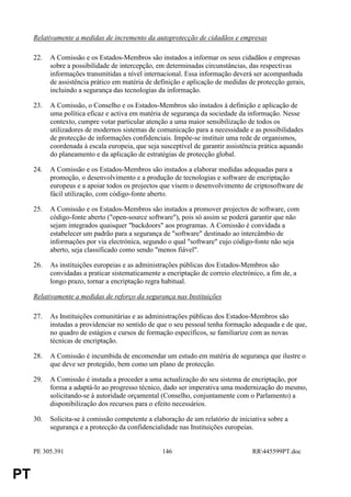 Relativamente a medidas de incremento da autoprotecção de cidadãos e empresas

     22.   A Comissão e os Estados-Membros são instados a informar os seus cidadãos e empresas
           sobre a possibilidade de intercepção, em determinadas circunstâncias, das respectivas
           informações transmitidas a nível internacional. Essa informação deverá ser acompanhada
           de assistência prático em matéria de definição e aplicação de medidas de protecção gerais,
           incluindo a segurança das tecnologias da informação.

     23.   A Comissão, o Conselho e os Estados-Membros são instados à definição e aplicação de
           uma política eficaz e activa em matéria de segurança da sociedade da informação. Nesse
           contexto, cumpre votar particular atenção a uma maior sensibilização de todos os
           utilizadores de modernos sistemas de comunicação para a necessidade e as possibilidades
           de protecção de informações confidenciais. Impõe-se instituir uma rede de organismos,
           coordenada à escala europeia, que seja susceptível de garantir assistência prática aquando
           do planeamento e da aplicação de estratégias de protecção global.

     24.   A Comissão e os Estados-Membros são instados a elaborar medidas adequadas para a
           promoção, o desenvolvimento e a produção de tecnologias e software de encriptação
           europeus e a apoiar todos os projectos que visem o desenvolvimento de criptosoftware de
           fácil utilização, com código-fonte aberto.

     25.   A Comissão e os Estados-Membros são instados a promover projectos de software, com
           código-fonte aberto ("open-source software"), pois só assim se poderá garantir que não
           sejam integrados quaisquer "backdoors" aos programas. A Comissão é convidada a
           estabelecer um padrão para a segurança de "software" destinado ao intercâmbio de
           informações por via electrónica, segundo o qual "software" cujo código-fonte não seja
           aberto, seja classificado como sendo "menos fiável".

     26.   As instituições europeias e as administrações públicas dos Estados-Membros são
           convidadas a praticar sistematicamente a encriptação de correio electrónico, a fim de, a
           longo prazo, tornar a encriptação regra habitual.

     Relativamente a medidas de reforço da segurança nas Instituições

     27.   As Instituições comunitárias e as administrações públicas dos Estados-Membros são
           instadas a providenciar no sentido de que o seu pessoal tenha formação adequada e de que,
           no quadro de estágios e cursos de formação específicos, se familiarize com as novas
           técnicas de encriptação.

     28.   A Comissão é incumbida de encomendar um estudo em matéria de segurança que ilustre o
           que deve ser protegido, bem como um plano de protecção.

     29.   A Comissão é instada a proceder a uma actualização do seu sistema de encriptação, por
           forma a adaptá-lo ao progresso técnico, dado ser imperativa uma modernização do mesmo,
           solicitando-se à autoridade orçamental (Conselho, conjuntamente com o Parlamento) a
           disponibilização dos recursos para o efeito necessários.

     30.   Solicita-se à comissão competente a elaboração de um relatório de iniciativa sobre a
           segurança e a protecção da confidencialidade nas Instituições europeias.


     PE 305.391                                    146                             RR445599PT.doc


PT
 