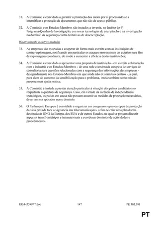 31.   A Comissão é convidada a garantir a protecção dos dados por si processados e a
      intensificar a protecção de documentos que não são de acesso público.

32.   A Comissão e os Estados-Membros são instados a investir, no âmbito do 6º
      Programa-Quadro de Investigação, em novas tecnologias de encriptação e na investigação
      no domínio da segurança contra tentativas de desencriptação.

Relativamente a outras medidas

33.   As empresas são exortadas a cooperar de forma mais estreita com as instituições de
      contra-espionagem, notificando em particular os ataques provenientes do exterior para fins
      de espionagem económica, de modo a aumentar a eficácia destas instituições;

34.   A Comissão é convidada a apresentar uma proposta de instituição - em estreita colaboração
      com a indústria e os Estados-Membros - de uma rede coordenada europeia de serviços de
      consultoria para questões relacionadas com a segurança das informações das empresas -
      designadamente nos Estados-Membros em que ainda não existam tais centros -, a qual,
      para além do aumento da sensibilização para o problema, tenha também como missão
      proporcionar ajuda prática;

35.   A Comissão é instada a prestar atenção particular à situação dos países candidatos no
      respeitante a questões de segurança. Caso, em virtude da carência de independência
      tecnológica, os países em causa não possam assumir as medidas de protecção necessárias,
      deveriam ser apoiados nesse domínio.

36.   O Parlamento Europeu é convidado a organizar um congresso supra-europeu de protecção
      da vida privada face à vigilância das telecomunicações, a fim de criar uma plataforma
      destinada às ONG da Europa, dos EUA e de outros Estados, na qual se possam discutir
      aspectos transfronteiriços e internacionais e coordenar domínios de actividades e
      procedimentos.




RR445599PT.doc                              147                                   PE 305.391


                                                                                                PT
 