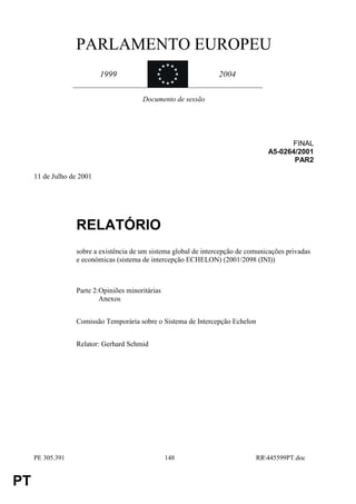 PARLAMENTO EUROPEU
                                               «««
                                             «     «
                           1999              «
                                             «     «
                                                    «             2004
                                               « ««


                                        Documento de sessão




                                                                                        FINAL
                                                                                  A5-0264/2001
                                                                                         PAR2

     11 de Julho de 2001




                  RELATÓRIO
                  sobre a existência de um sistema global de intercepção de comunicações privadas
                  e económicas (sistema de intercepção ECHELON) (2001/2098 (INI))



                  Parte 2:Opiniões minoritárias
                          Anexos


                  Comissão Temporária sobre o Sistema de Intercepção Echelon


                  Relator: Gerhard Schmid




     PE 305.391                                   148                          RR445599PT.doc


PT
 